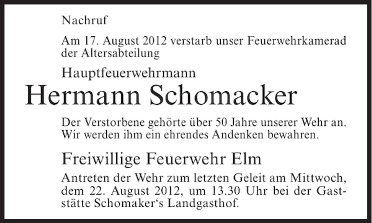 <p>Nachruf<br />Am 17. August 2012 verstarb unser Feuerwehrkamerad<br />der Altersabteilung</p><p>Hauptfeuerwehrmann</p><p>Hermann Schomacker<br />Der Verstorbene gehörte über 50 Jahre unserer Wehr an.<br />Wir werden ihm ein ehrendes Andenken bewahren.</p><p>Freiwillige Feuerwehr Elm<br />Antreten der Wehr zum letzten Geleit am Mittwoch,<br />dem 22. August 2012, um 13.30 Uhr bei der Gaststätte Schomaker‘s Landgasthof.</p>