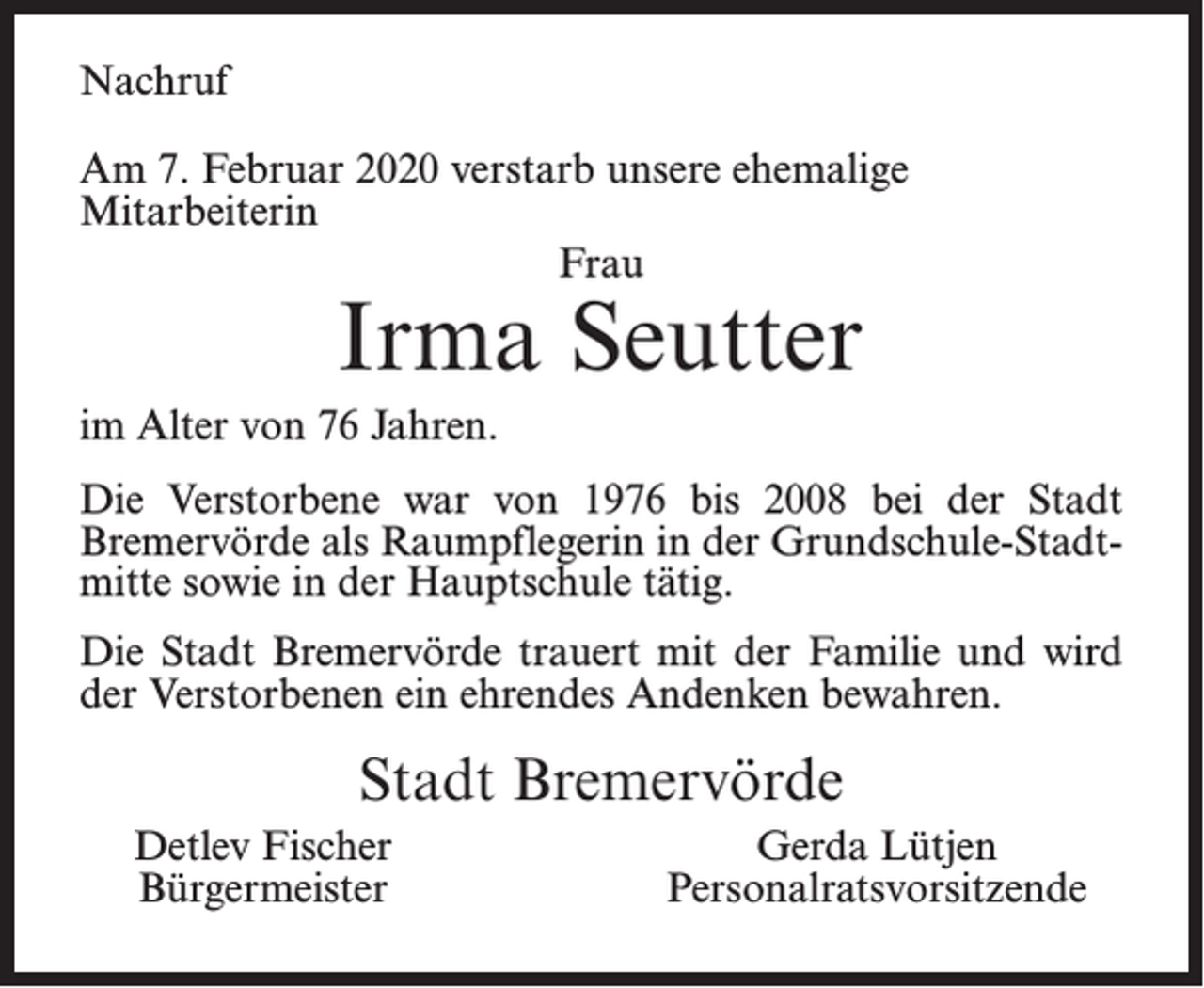 <p>Nachruf<br />Am 7. Februar 2020 verstarb unsere ehemalige<br />Mitarbeiterin<br />Frau</p><p>Irma Seutter</p><p>im Alter von 76 Jahren.<br />Die Verstorbene war von 1976 bis 2008 bei der Stadt<br />Bremervörde als Raumpflegerin in der Grundschule-Stadtmitte sowie in der Hauptschule tätig.<br />Die Stadt Bremervörde trauert mit der Familie und wird<br />der Verstorbenen ein ehrendes Andenken bewahren.</p><p>Stadt Bremervörde<br />Detlev Fischer<br />Bürgermeister</p><p>Gerda Lütjen<br />Personalratsvorsitzende</p>