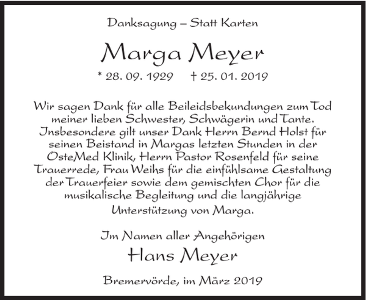 <p>Danksagung – Statt Karten</p><p>Marga Meyer<br />* 28. 09. 1929</p><p>† 25. 01. 2019</p><p>Wir sagen Dank für alle Beileidsbekundungen zum Tod<br />meiner lieben Schwester, Schwägerin und Tante.<br />Insbesondere gilt unser Dank Herrn Bernd Holst für<br />seinen Beistand in Margas letzten Stunden in der<br />OsteMed Klinik, Herrn Pastor Rosenfeld für seine<br />Trauerrede, Frau Weihs für die einfühlsame Gestaltung<br />der Trauerfeier sowie dem gemischten Chor für die<br />musikalische Begleitung und die langjährige<br />Unterstützung von Marga.<br />Im Namen aller Angehörigen</p><p>Hans Meyer</p><p>Bremervörde, im März 2019</p>