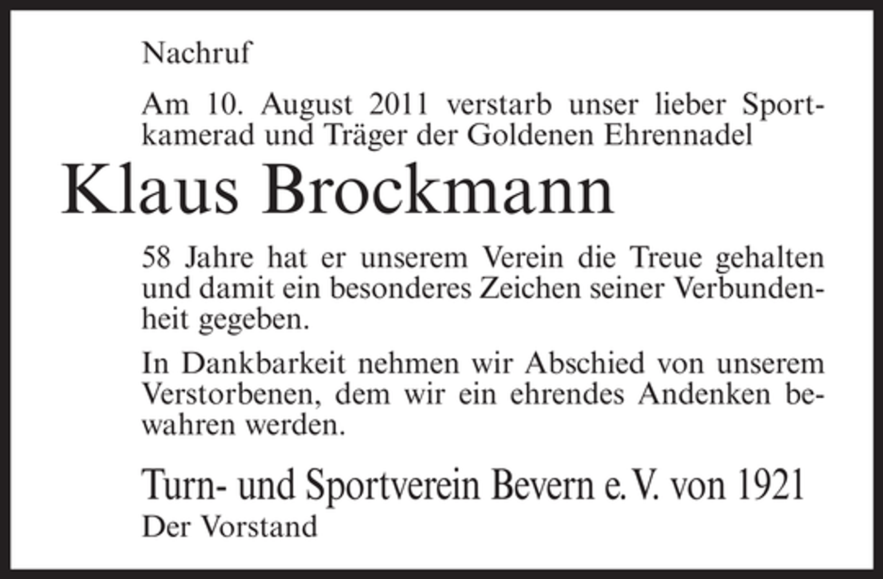 <p>Nachruf<br />Am 10. August 2011 verstarb unser lieber Sportkamerad und Träger der Goldenen Ehrennadel</p><p>Klaus Brockmann<br />58 Jahre hat er unserem Verein die Treue gehalten<br />und damit ein besonderes Zeichen seiner Verbundenheit gegeben.<br />In Dankbarkeit nehmen wir Abschied von unserem<br />Verstorbenen, dem wir ein ehrendes Andenken bewahren werden.</p><p>Turn- und Sportverein Bevern e. V. von 1921<br />Der Vorstand</p>