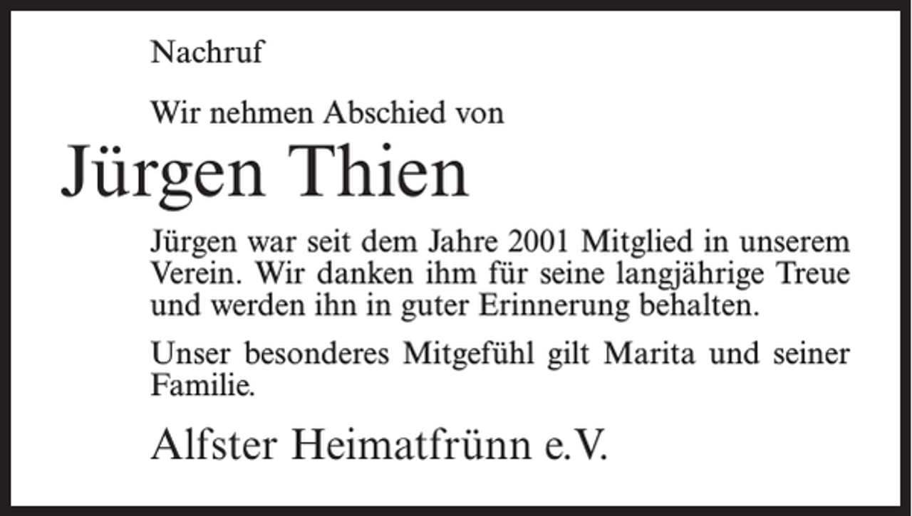 <p>Nachruf<br />Wir nehmen Abschied von</p><p>Jürgen Thien</p><p>Jürgen war seit dem Jahre 2001 Mitglied in unserem<br />Verein. Wir danken ihm für seine langjährige Treue<br />und werden ihn in guter Erinnerung behalten.<br />Unser besonderes Mitgefühl gilt Marita und seiner<br />Familie.</p><p>Alfster Heimatfrünn e.V.</p>