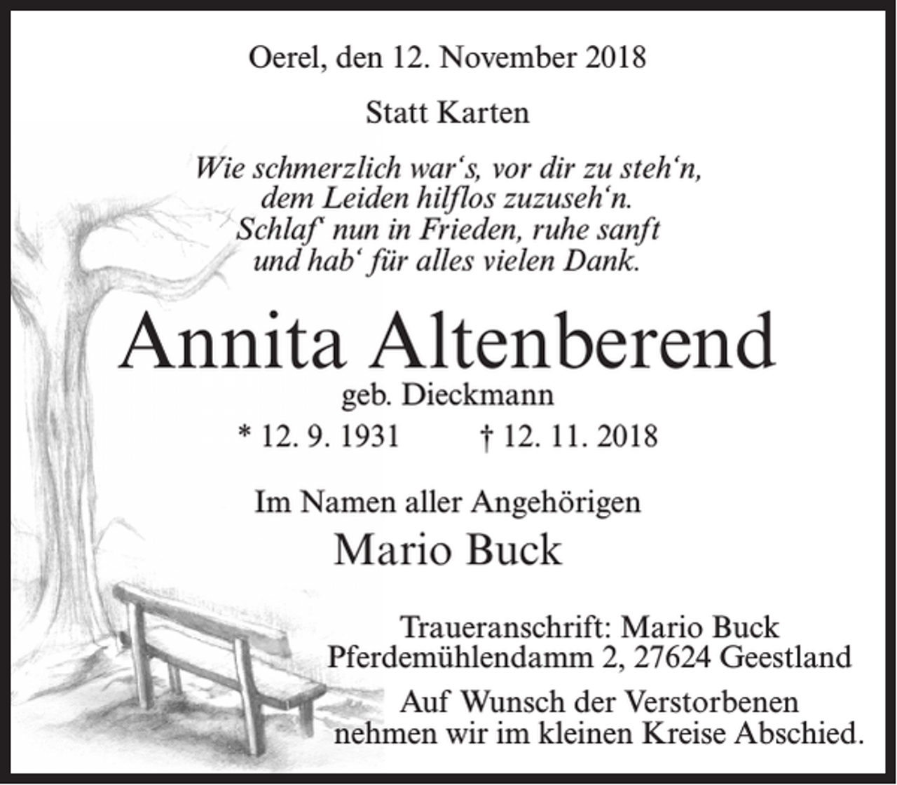 <p>Oerel, den 12. November 2018<br />Statt Karten<br />Wie schmerzlich war‘s, vor dir zu steh‘n,<br />dem Leiden hilflos zuzuseh‘n.<br />Schlaf‘ nun in Frieden, ruhe sanft<br />und hab‘ für alles vielen Dank.</p><p>Annita Altenberend<br />geb. Dieckmann<br />* 12. 9. 1931 † 12. 11. 2018<br />Im Namen aller Angehörigen</p><p>Mario Buck<br />Traueranschrift: Mario Buck<br />Pferdemühlendamm 2, 27624 Geestland<br />Auf Wunsch der Verstorbenen<br />nehmen wir im kleinen Kreise Abschied.</p>