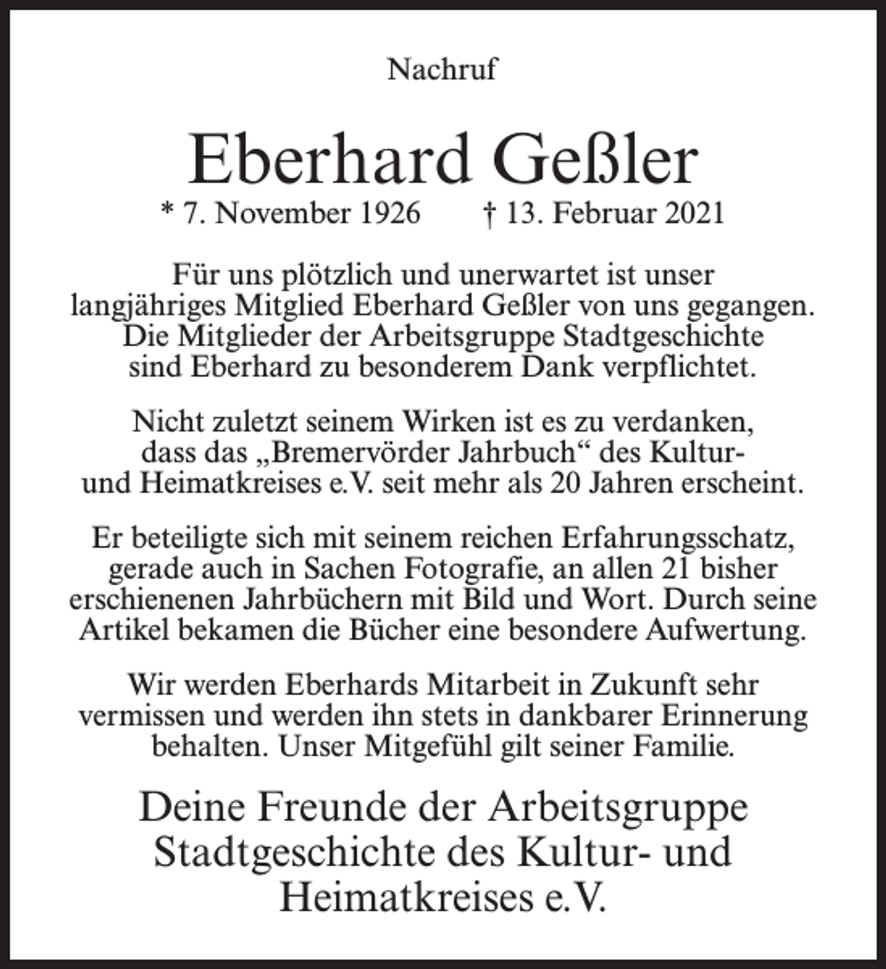 <p>Nachruf</p><p>Eberhard Geßler</p><p>* 7. November 1926</p><p>† 13. Februar 2021</p><p>Für uns plötzlich und unerwartet ist unser<br />langjähriges Mitglied Eberhard Geßler von uns gegangen.<br />Die Mitglieder der Arbeitsgruppe Stadtgeschichte<br />sind Eberhard zu besonderem Dank verpflichtet.<br />Nicht zuletzt seinem Wirken ist es zu verdanken,<br />dass das „Bremervörder Jahrbuch“ des Kulturund Heimatkreises e.V. seit mehr als 20 Jahren erscheint.<br />Er beteiligte sich mit seinem reichen Erfahrungsschatz,<br />gerade auch in Sachen Fotografie, an allen 21 bisher<br />erschienenen Jahrbüchern mit Bild und Wort. Durch seine<br />Artikel bekamen die Bücher eine besondere Aufwertung.<br />Wir werden Eberhards Mitarbeit in Zukunft sehr<br />vermissen und werden ihn stets in dankbarer Erinnerung<br />behalten. Unser Mitgefühl gilt seiner Familie.</p><p>Deine Freunde der Arbeitsgruppe<br />Stadtgeschichte des Kultur- und<br />Heimatkreises e.V.</p>