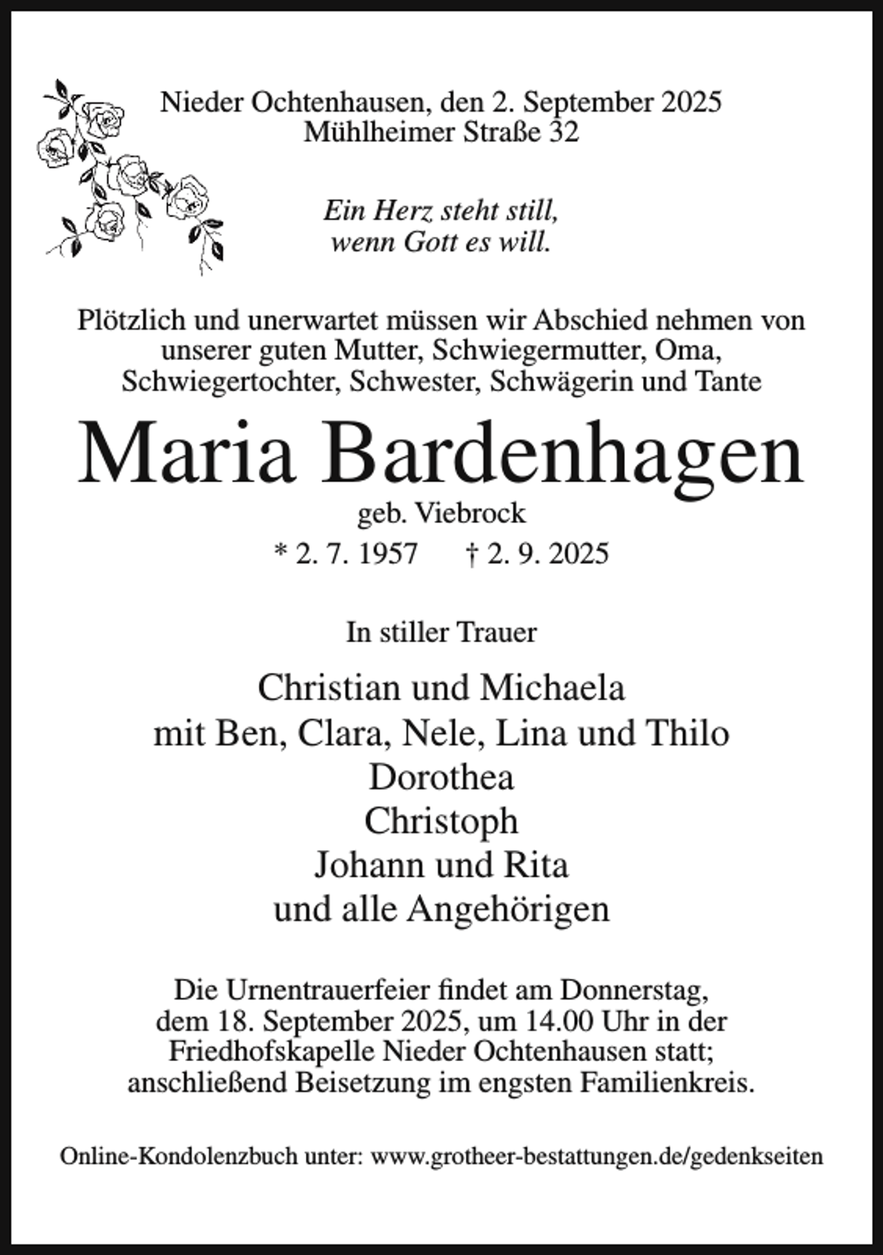 <p>Niedeer Ochtenhausen, den 2. September 2025<br />Mühlheimer Straße 32<br />Ein Herz steht still,<br />wenn Gott es will.<br />Plötzlich und unerwartet müssen wir Abschied nehmen von<br />unserer guten Mutter, Schwiegermutter, Oma,<br />Schwiegertochter, Schwester, Schwägerin und Tante</p><p>Maria Bardenhagen<br />geb. Viebrock<br />* 2. 7. 1957<br />† 2. 9. 2025<br />In stiller Trauer</p><p>Christian und Michaela<br />mit Ben, Clara, Nele, Lina und Thilo<br />Dorothea<br />Christoph<br />Johann und Rita<br />und alle Angehörigen<br />Die Urnentrauerfeier findet am Donnerstag,<br />dem 18. September 2025, um 14.00 Uhr in der<br />Friedhofskapelle Nieder Ochtenhausen statt;<br />anschließend Beisetzung im engsten Familienkreis.<br />Online-Kondolenzbuch unter: www.grotheer-bestattungen.de/gedenkseiten</p>