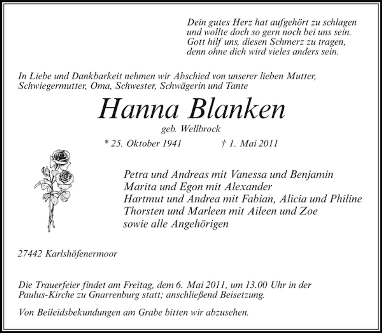 <p>Dein gutes Herz hat aufgehört zu schlagen und wollte doch so gern noch bei uns sein. Gott hilf uns, diesen Schmerz zu tragen, denn ohne dich wird vieles anders sein. In Liebe und Dankbarkeit nehmen wir Abschied von unserer lieben Mutter, Schwiegermutter, Oma, Schwester, Schwägerin und Tante</p><p>Hanna Blanken<br />geb. Wellbrock * 25. Oktober 1941 † 1. Mai 2011</p><p>Petra und Andreas mit Vanessa und Benjamin Marita und Egon mit Alexander Hartmut und Andrea mit Fabian, Alicia und Philine Thorsten und Marleen mit Aileen und Zoe sowie alle Angehörigen<br />27442 Karlshöfenermoor Die Trauerfeier findet am Freitag, dem 6. Mai 2011, um 13.00 Uhr in der Paulus-Kirche zu Gnarrenburg statt; anschließend Beisetzung. Von Beileidsbekundungen am Grabe bitten wir abzusehen.</p>