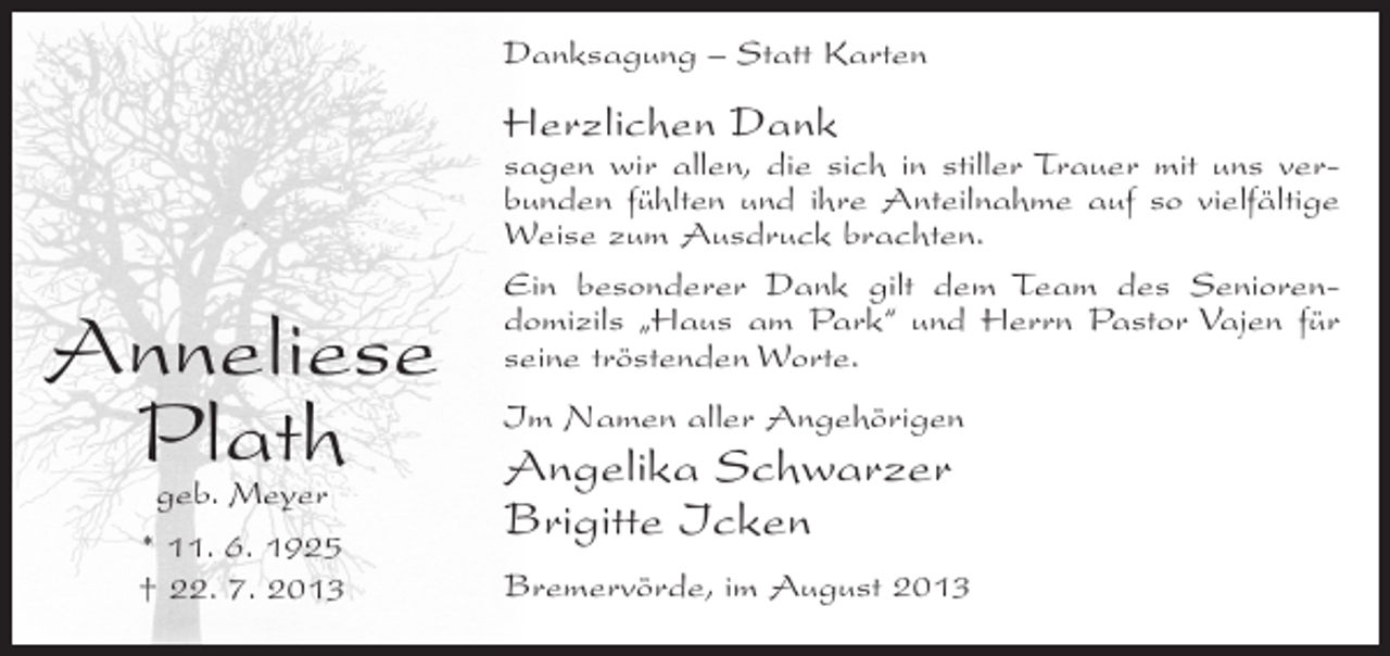 <p>Danksagung – Statt Karten</p><p>Herzlichen Dank</p><p>Anneliese<br />Plath<br />geb. Meyer<br />* 11. 6. 1925<br />† 22. 7. 2013</p><p>sagen wir allen, die sich in stiller Trauer mit uns verbunden fühlten und ihre Anteilnahme auf so vielfältige<br />Weise zum Ausdruck brachten.<br />Ein besonderer Dank gilt dem Team des Seniorendomizils „Haus am Park“ und Herrn Pastor Vajen für<br />seine tröstenden Worte.<br />Im Namen aller Angehörigen</p><p>Angelika Schwarzer<br />Brigitte Icken<br />Bremervörde, im August 2013</p>