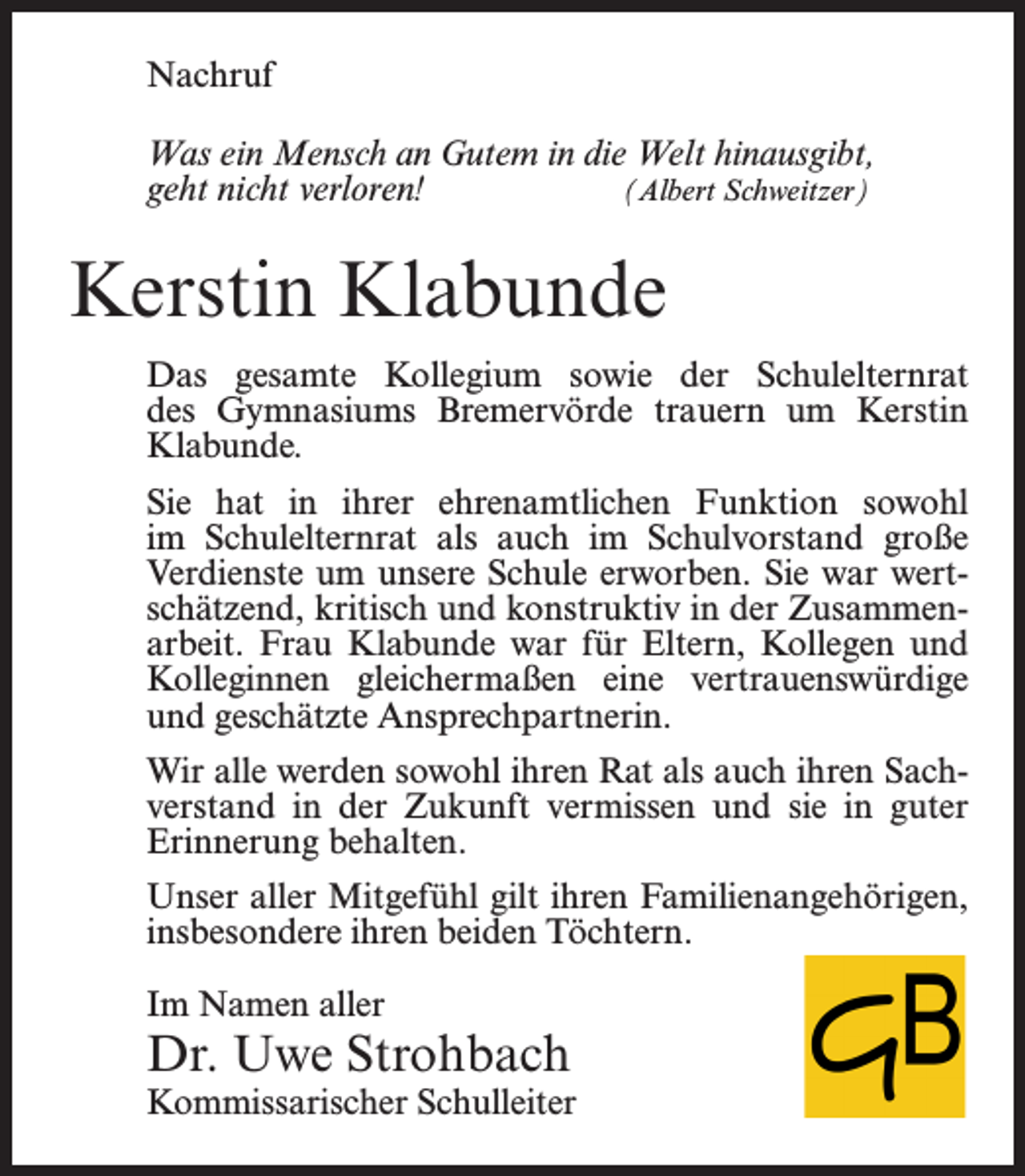 <p>Nachruf<br />Was ein Mensch an Gutem in die Welt hinausgibt,<br />geht nicht verloren!<br />(Albert Schweitzer)</p><p>Kerstin Klabunde<br />Das gesamte Kollegium sowie der Schulelternrat<br />des Gymnasiums Bremervörde trauern um Kerstin<br />Klabunde.<br />Sie hat in ihrer ehrenamtlichen Funktion sowohl<br />im Schulelternrat als auch im Schulvorstand große<br />Verdienste um unsere Schule erworben. Sie war wertschätzend, kritisch und konstruktiv in der Zusammenarbeit. Frau Klabunde war für Eltern, Kollegen und<br />Kolleginnen gleichermaßen eine vertrauenswürdige<br />und geschätzte Ansprechpartnerin.<br />Wir alle werden sowohl ihren Rat als auch ihren Sachverstand in der Zukunft vermissen und sie in guter<br />Erinnerung behalten.<br />Unser aller Mitgefühl gilt ihren Familienangehörigen,<br />insbesondere ihren beiden Töchtern.<br />Im Namen aller</p><p>Dr. Uwe Strohbach</p><p>Kommissarischer Schulleiter</p>