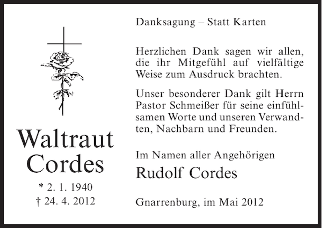 <p>Danksagung – Statt Karten<br />Herzlichen Dank sagen wir allen,<br />die ihr Mitgefühl auf vielfältige<br />Weise zum Ausdruck brachten.</p><p>Waltraut<br />Cordes<br />* 2. 1. 1940<br />† 24. 4. 2012</p><p>Unser besonderer Dank gilt Herrn<br />Pastor Schmeißer für seine einfühlsamen Worte und unseren Verwandten, Nachbarn und Freunden.<br />Im Namen aller Angehörigen</p><p>Rudolf Cordes<br />Gnarrenburg, im Mai 2012</p>