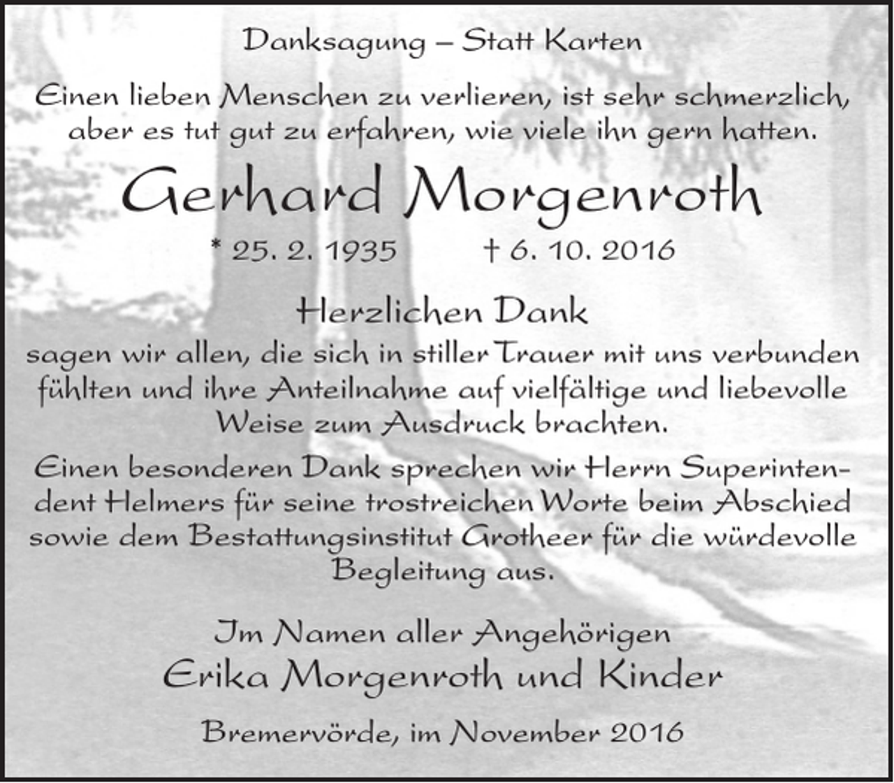 <p>Danksagung – Statt Karten<br />Einen lieben Menschen zu verlieren, ist sehr schmerzlich,<br />aber es tut gut zu erfahren, wie viele ihn gern hatten.</p><p>Gerhard Morgenroth<br />* 25. 2. 1935</p><p>† 6. 10. 2016</p><p>Herzlichen Dank<br />sagen wir allen, die sich in stiller Trauer mit uns verbunden<br />fühlten und ihre Anteilnahme auf vielfältige und liebevolle<br />Weise zum Ausdruck brachten.<br />Einen besonderen Dank sprechen wir Herrn Superintendent Helmers für seine trostreichen Worte beim Abschied<br />sowie dem Bestattungsinstitut Grotheer für die würdevolle<br />Begleitung aus.</p><p>Im Namen aller Angehörigen</p><p>Erika Morgenroth und Kinder<br />Bremervörde, im November 2016</p>