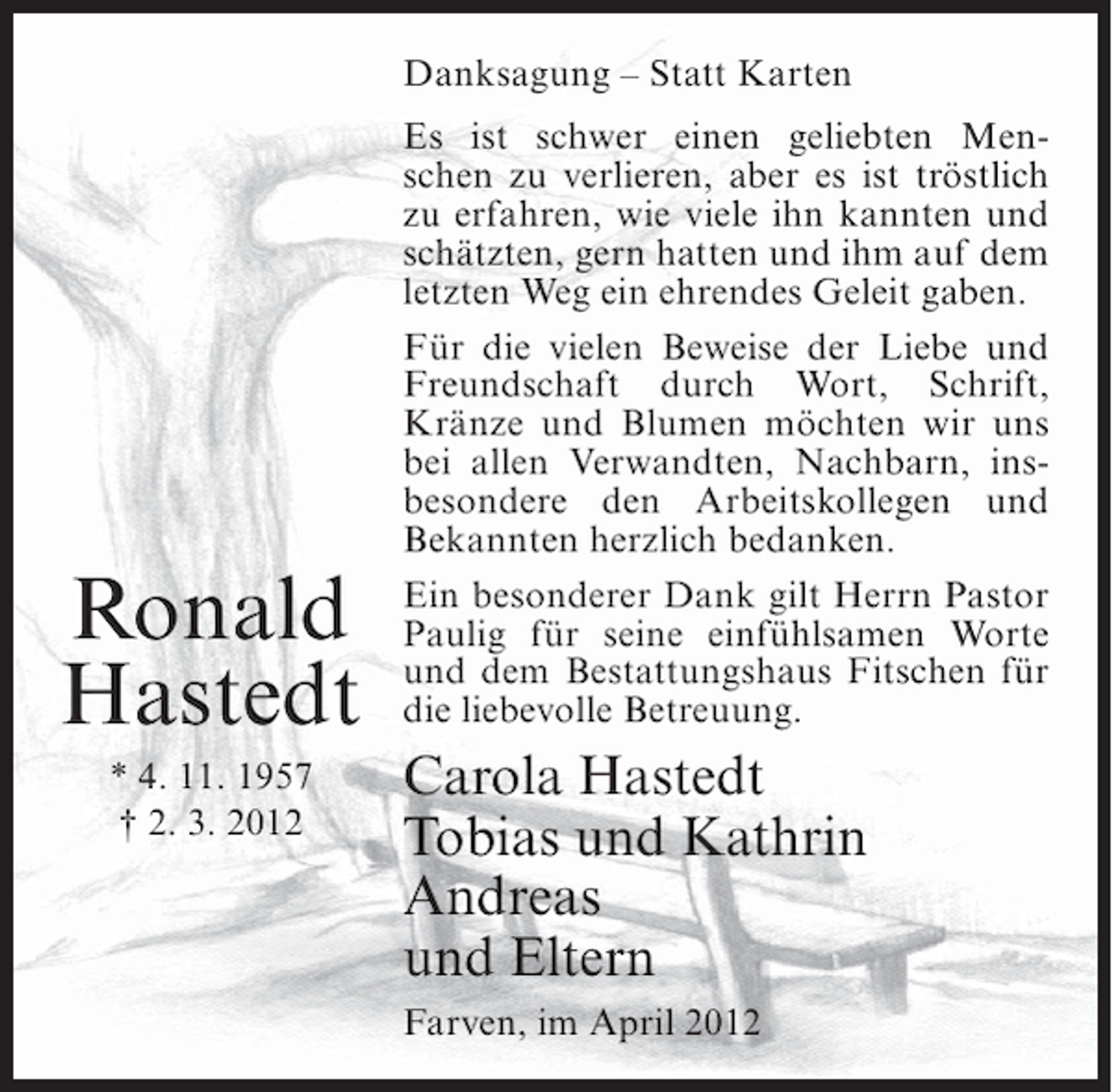 <p>Danksagung – Statt Karten</p><p>Ronald<br />Hastedt<br />* 4. 11. 1957<br />† 2. 3. 2012</p><p>Es ist schwer einen geliebten Menschen zu verlieren, aber es ist tröstlich<br />zu erfahren, wie viele ihn kannten und<br />schätzten, gern hatten und ihm auf dem<br />letzten Weg ein ehrendes Geleit gaben.<br />Für die vielen Beweise der Liebe und<br />Freundschaft durch Wort, Schrift,<br />Kränze und Blumen möchten wir uns<br />bei allen Verwandten, Nachbarn, insbesondere den Arbeitskollegen und<br />Bekannten herzlich bedanken.<br />Ein besonderer Dank gilt Herrn Pastor<br />Paulig für seine einfühlsamen Worte<br />und dem Bestattungshaus Fitschen für<br />die liebevolle Betreuung.</p><p>Carola Hastedt<br />Tobias und Kathrin<br />Andreas<br />und Eltern<br />Farven, im April 2012</p>