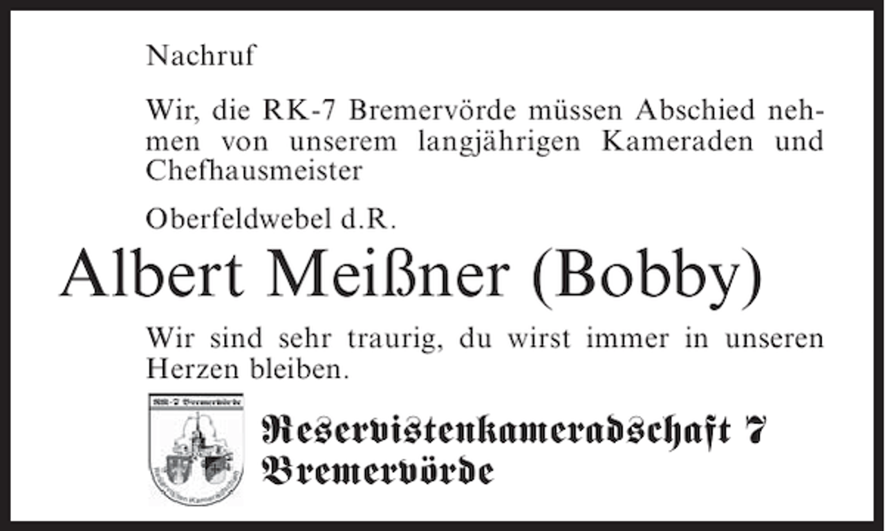 <p>Nachruf<br />Wir, die RK-7 Bremervörde müssen Abschied nehmen von unserem langjährigen Kameraden und<br />Chefhausmeister<br />Oberfeldwebel d.R.</p><p>Albert Meißner (Bobby)<br />Wir sind sehr traurig, du wirst immer in unseren<br />Herzen bleiben.</p><p>Reservistenkameradschaft 7<br />Bremervörde</p>