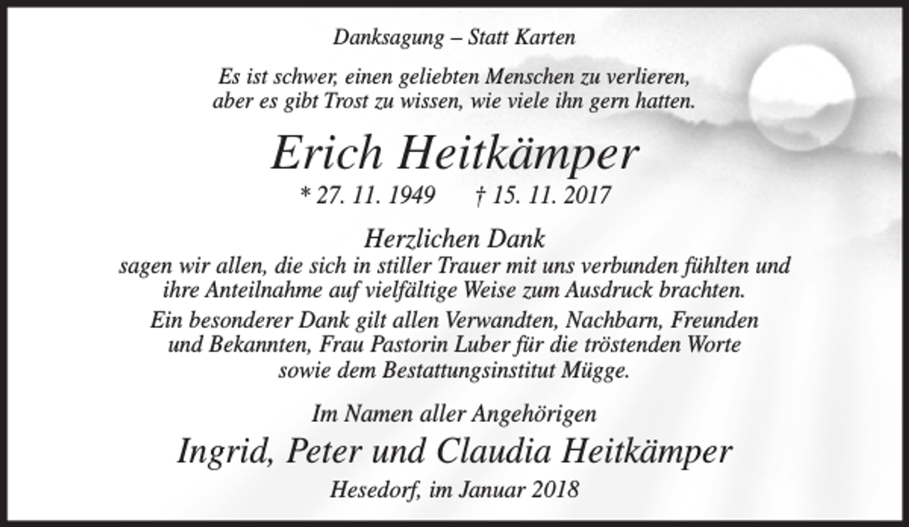 <p>Danksagung – Statt Karten<br />Es ist schwer, einen geliebten Menschen zu verlieren,<br />aber es gibt Trost zu wissen, wie viele ihn gern hatten.</p><p>Erich Heitkämper<br />* 27. 11. 1949</p><p>† 15. 11. 2017</p><p>Herzlichen Dank</p><p>sagen wir allen, die sich in stiller Trauer mit uns verbunden fühlten und<br />ihre Anteilnahme auf vielfältige Weise zum Ausdruck brachten.<br />Ein besonderer Dank gilt allen Verwandten, Nachbarn, Freunden<br />und Bekannten, Frau Pastorin Luber für die tröstenden Worte<br />sowie dem Bestattungsinstitut Mügge.</p><p>Im Namen aller Angehörigen</p><p>Ingrid, Peter und Claudia Heitkämper<br />Hesedorf, im Januar 2018</p>