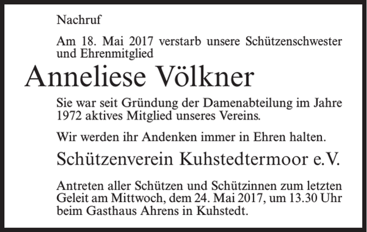 <p>Nachruf<br />Am 18. Mai 2017 verstarb unsere Schützenschwester<br />und Ehrenmitglied</p><p>Anneliese Völkner</p><p>Sie war seit Gründung der Damenabteilung im Jahre<br />1972 aktives Mitglied unseres Vereins.<br />Wir werden ihr Andenken immer in Ehren halten.</p><p>Schützenverein Kuhstedtermoor e.V.<br />Antreten aller Schützen und Schützinnen zum ­letzten<br />Geleit am Mittwoch, dem 24. Mai 2017, um 13.30 Uhr<br />beim Gasthaus Ahrens in Kuhstedt.</p>