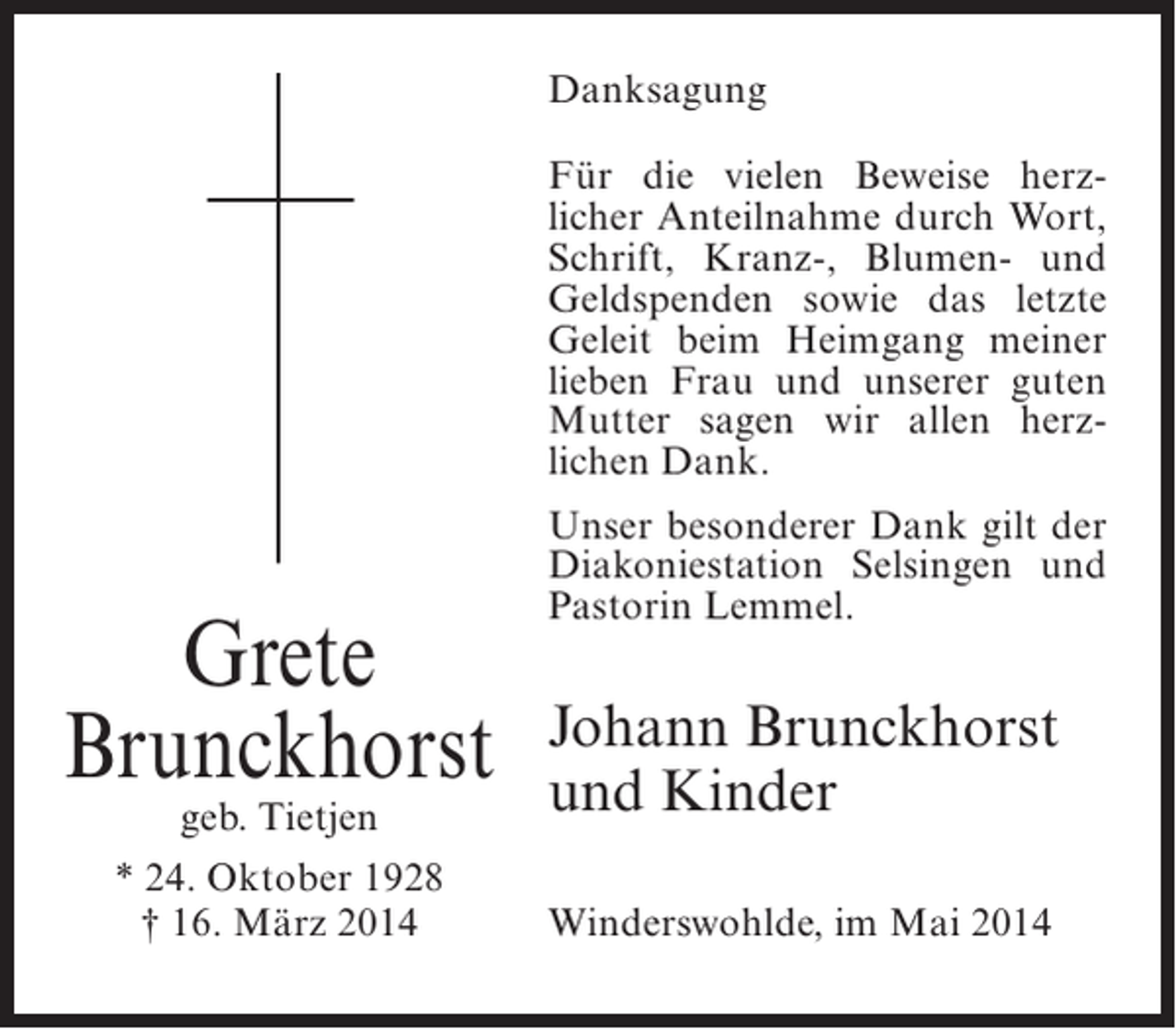<p>Danksagung<br />Für die vielen Beweise herzlicher Anteilnahme durch Wort,<br />Schrift, Kranz-, Blumen- und<br />Geldspenden sowie das letzte<br />Geleit beim Heimgang meiner<br />lieben Frau und unserer guten<br />Mutter sagen wir allen herzlichen Dank.</p><p>Grete<br />Brunckhorst<br />geb. Tietjen<br />* 24. Oktober 1928<br />† 16. März 2014</p><p>Unser besonderer Dank gilt der<br />Diakoniestation Selsingen und<br />Pastorin Lemmel.</p><p>Johann Brunckhorst<br />und Kinder<br />Winderswohlde, im Mai 2014</p>
