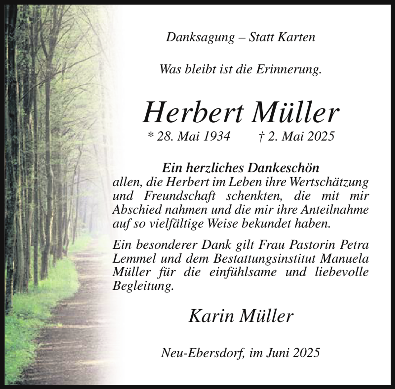 <p>Danksagung – Statt Karten<br />Was bleibt ist die Erinnerung.</p><p>Herbert Müller<br />* 28. Mai 1934</p><p>† 2. Mai 2025</p><p>Ein herzliches Dankeschön<br />allen, die Herbert im Leben ihre Wertschätzung<br />und Freundschaft schenkten, die mit mir<br />Abschied nahmen und die mir ihre Anteilnahme<br />auf so vielfältige Weise bekundet haben.<br />Ein besonderer Dank gilt Frau Pastorin Petra<br />Lemmel und dem Bestattungsinstitut Manuela<br />Müller für die einfühlsame und liebevolle<br />Begleitung.</p><p>Karin Müller<br />Neu-Ebersdorf, im Juni 2025</p>
