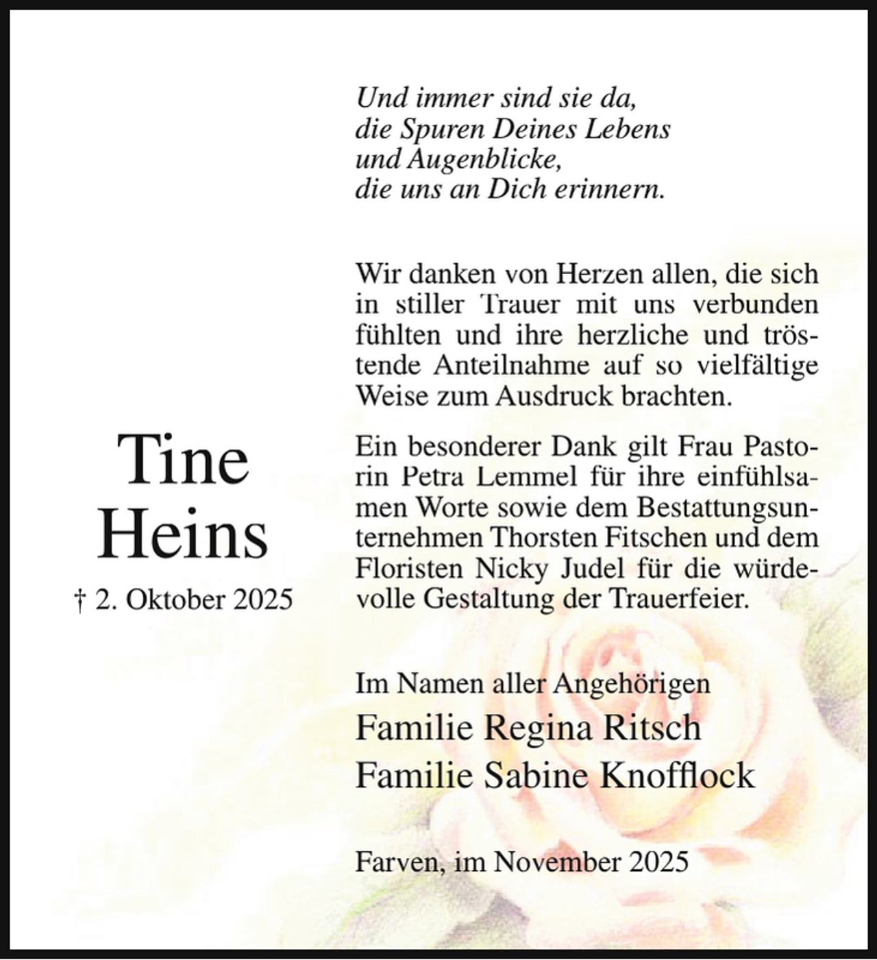 <p>Und immer sind sie da,<br />die Spuren Deines Lebens<br />und Augenblicke,<br />die uns an Dich erinnern.</p><p>Tine<br />Heins</p><p>† 2. Oktober 2025</p><p>Wir danken von Herzen allen, die sich<br />in stiller Trauer mit uns verbunden<br />fühlten und ihre herzliche und tröstende Anteilnahme auf so vielfältige<br />Weise zum Ausdruck brachten.<br />Ein besonderer Dank gilt Frau Pastorin Petra Lemmel für ihre einfühlsamen Worte sowie dem Bestattungsunternehmen Thorsten Fitschen und dem<br />Floristen Nicky Judel für die würdevolle Gestaltung der Trauerfeier.<br />Im Namen aller Angehörigen</p><p>Familie Regina Ritsch<br />Familie Sabine Knofflock<br />Farven, im November 2025</p>