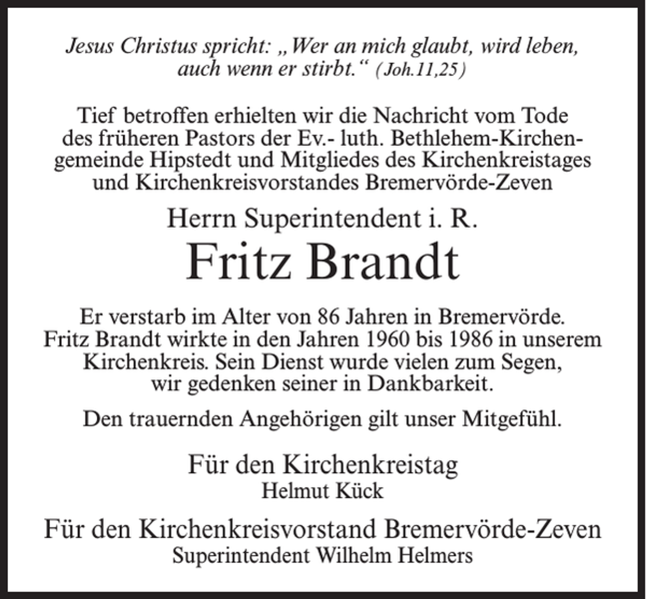 <p>Jesus Christus spricht: „Wer an mich glaubt, wird leben,<br />auch wenn er stirbt.“ (Joh.11,25)<br />Tief betroffen erhielten wir die Nachricht vom Tode<br />des früheren Pastors der Ev.- luth. Bethlehem-Kirchengemeinde Hipstedt und Mitgliedes des Kirchenkreistages<br />und Kirchenkreisvorstandes Bremervörde-Zeven</p><p>Herrn Superintendent i. R.</p><p>Fritz Brandt</p><p>Er verstarb im Alter von 86 Jahren in Bremervörde.<br />Fritz Brandt wirkte in den Jahren 1960 bis 1986 in unserem<br />Kirchenkreis. Sein Dienst wurde vielen zum Segen,<br />wir gedenken seiner in Dankbarkeit.<br />Den trauernden Angehörigen gilt unser Mitgefühl.</p><p>Für den Kirchenkreistag<br />Helmut Kück</p><p>Für den Kirchenkreisvorstand Bremervörde-Zeven<br />Superintendent Wilhelm Helmers</p>