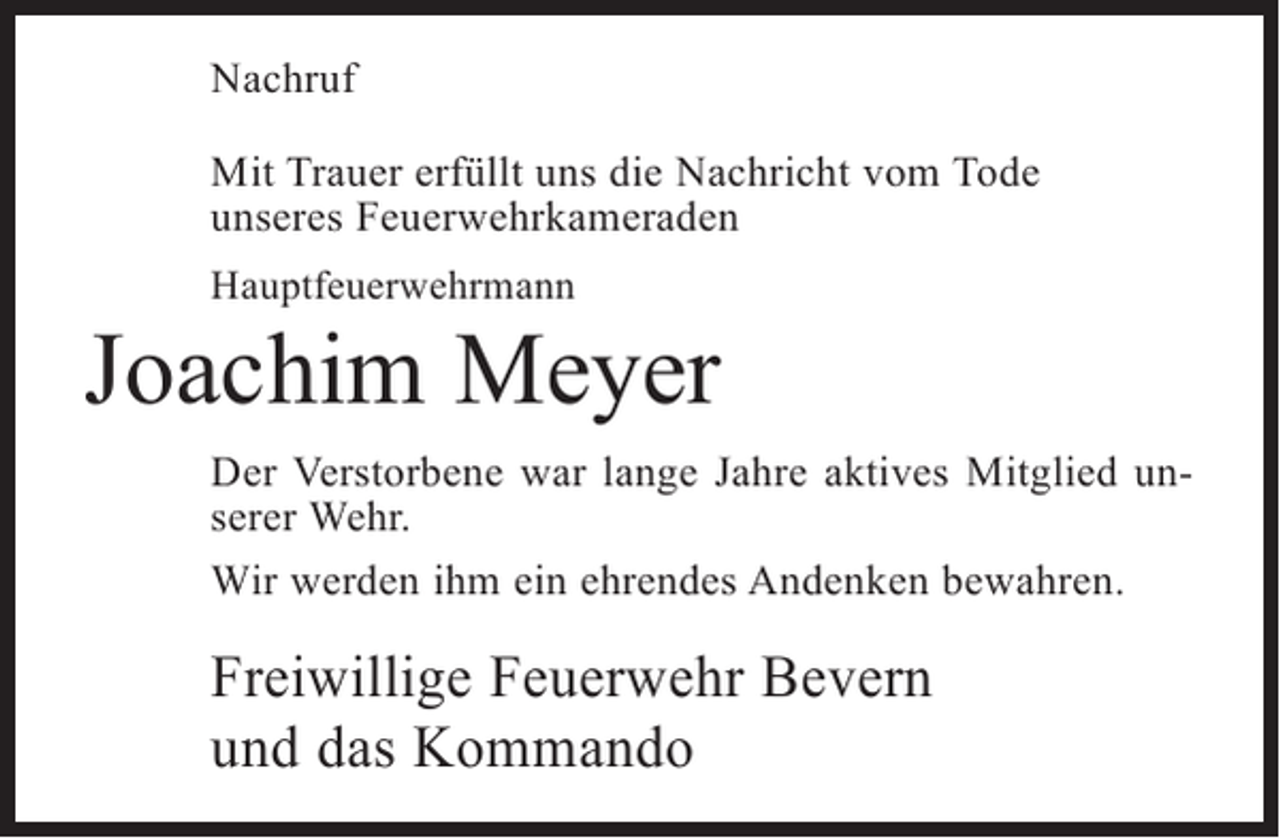 <p>Nachruf<br />Mit Trauer erfüllt uns die Nachricht vom Tode<br />unseres Feuerwehrkameraden<br />Hauptfeuerwehrmann</p><p>Joachim Meyer<br />Der Verstorbene war lange Jahre aktives Mitglied unserer Wehr.<br />Wir werden ihm ein ehrendes Andenken bewahren.</p><p>Freiwillige Feuerwehr Bevern<br />und das Kommando</p>
