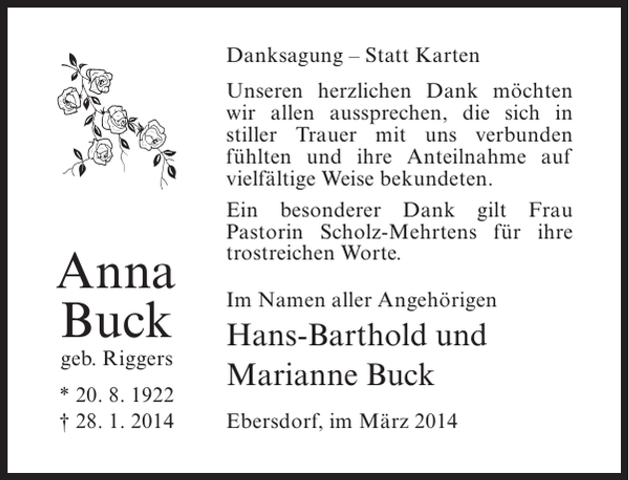<p>Danksagung – Statt Karten</p><p>Anna<br />Buck<br />geb. Riggers</p><p>* 20. 8. 1922<br />† 28. 1. 2014</p><p>Unseren herzlichen Dank ­ öchten<br />m<br />wir allen aussprechen, die sich in<br />stiller Trauer mit uns verbunden<br />f<br />­ ühlten und ihre Anteilnahme auf<br />vielfältige Weise bekundeten.<br />Ein besonderer Dank gilt Frau<br />P<br />­ astorin Scholz-Mehrtens für ihre<br />trostreichen Worte.<br />Im Namen aller Angehörigen</p><p>Hans-Barthold und<br />Marianne Buck<br />Ebersdorf, im März 2014</p>