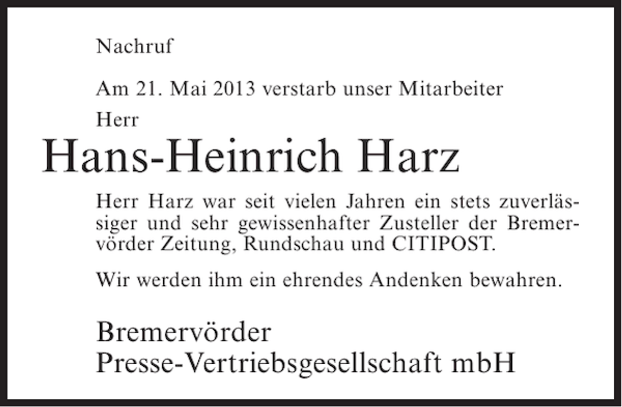 <p>Nachruf<br />Am 21. Mai 2013 verstarb unser Mitarbeiter<br />Herr</p><p>Hans-Heinrich Harz</p><p>Herr Harz war seit vielen Jahren ein stets zuverlässiger und sehr gewissenhafter Zusteller der Bremervörder Zeitung, Rundschau und CITIPOST.<br />Wir werden ihm ein ehrendes Andenken bewahren.</p><p>Bremervörder<br />Presse-Vertriebsgesellschaft mbH</p>