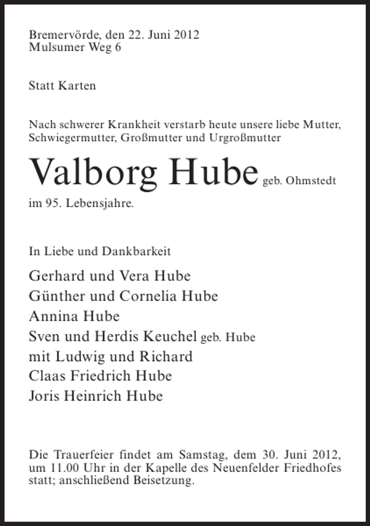 <p>Bremervörde, den 22. Juni 2012<br />Mulsumer Weg 6<br />Statt Karten<br />Nach schwerer Krankheit verstarb heute unsere liebe Mutter,<br />Schwiegermutter, Großmutter und Urgroßmutter</p><p>Valborg Hube</p><p>geb. Ohmstedt</p><p>im 95. Lebensjahre.</p><p>In Liebe und Dankbarkeit</p><p>Gerhard und Vera Hube<br />Günther und Cornelia Hube<br />Annina Hube<br />Sven und Herdis Keuchel geb. Hube<br />mit Ludwig und Richard<br />Claas Friedrich Hube<br />Joris Heinrich Hube</p><p>Die Trauerfeier findet am Samstag, dem 30. Juni 2012,<br />um 11.00 Uhr in der Kapelle des Neuenfelder Friedhofes<br />statt; anschließend Beisetzung.</p>