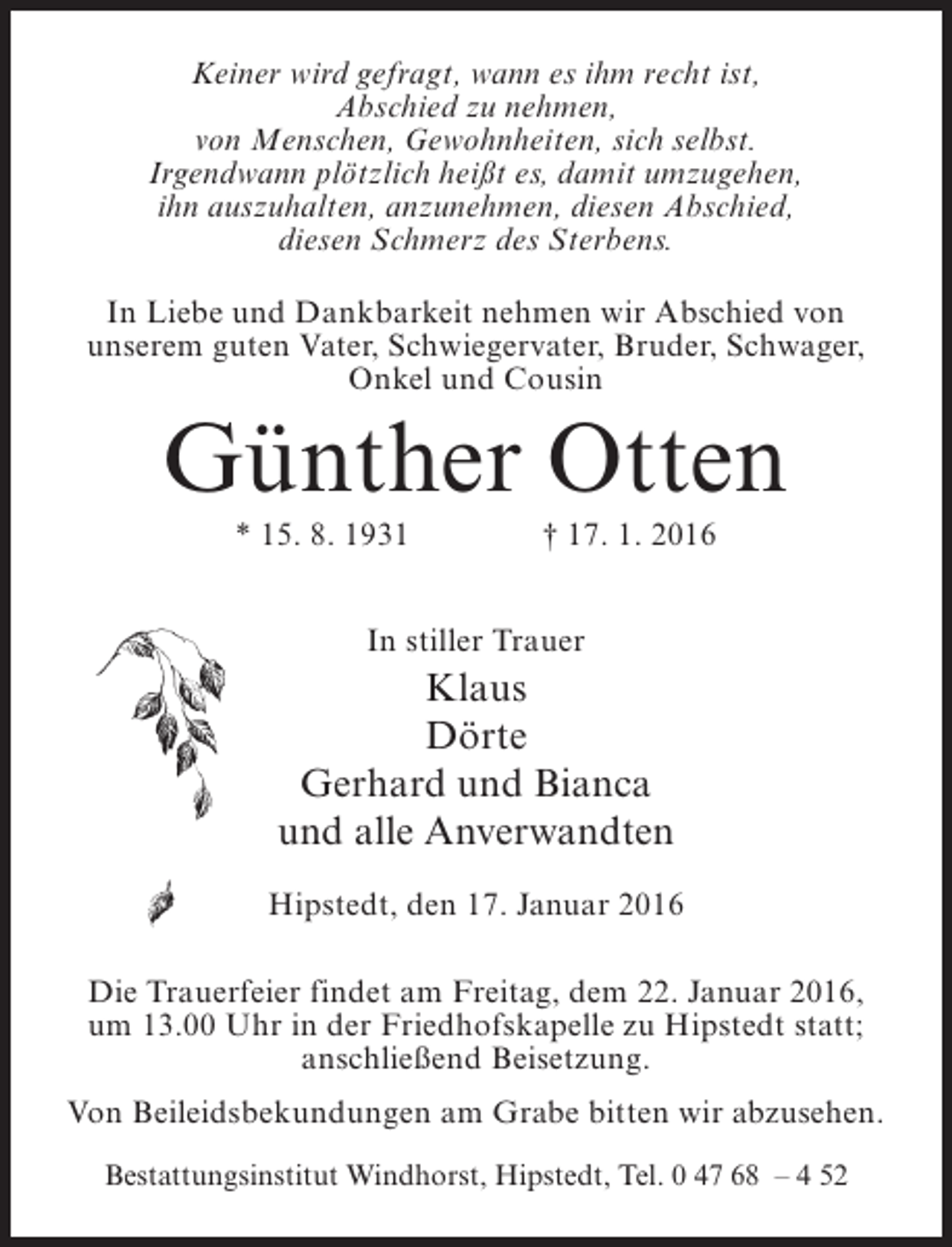 <p>Keiner wird gefragt, wann es ihm recht ist,<br />Abschied zu nehmen,<br />von Menschen, Gewohnheiten, sich selbst.<br />Irgendwann plötzlich heißt es, damit umzugehen,<br />ihn auszuhalten, anzunehmen, diesen Abschied,<br />diesen Schmerz des Sterbens.<br />In Liebe und Dankbarkeit nehmen wir Abschied von<br />unserem guten Vater, Schwiegervater, Bruder, Schwager,<br />Onkel und Cousin</p><p>Günther Otten<br />* 15. 8. 1931</p><p>† 17. 1. 2016</p><p>In stiller Trauer</p><p>Klaus<br />Dörte<br />Gerhard und Bianca<br />und alle Anverwandten<br />Hipstedt, den 17. Januar 2016<br />Die Trauerfeier findet am Freitag, dem 22. Januar 2016,<br />um 13.00 Uhr in der Friedhofskapelle zu Hipstedt statt;<br />anschließend Beisetzung.<br />Von Beileidsbekundungen am Grabe bitten wir abzusehen.<br />Bestattungsinstitut Windhorst, Hipstedt, Tel. 0 47 68 – 4 52</p>