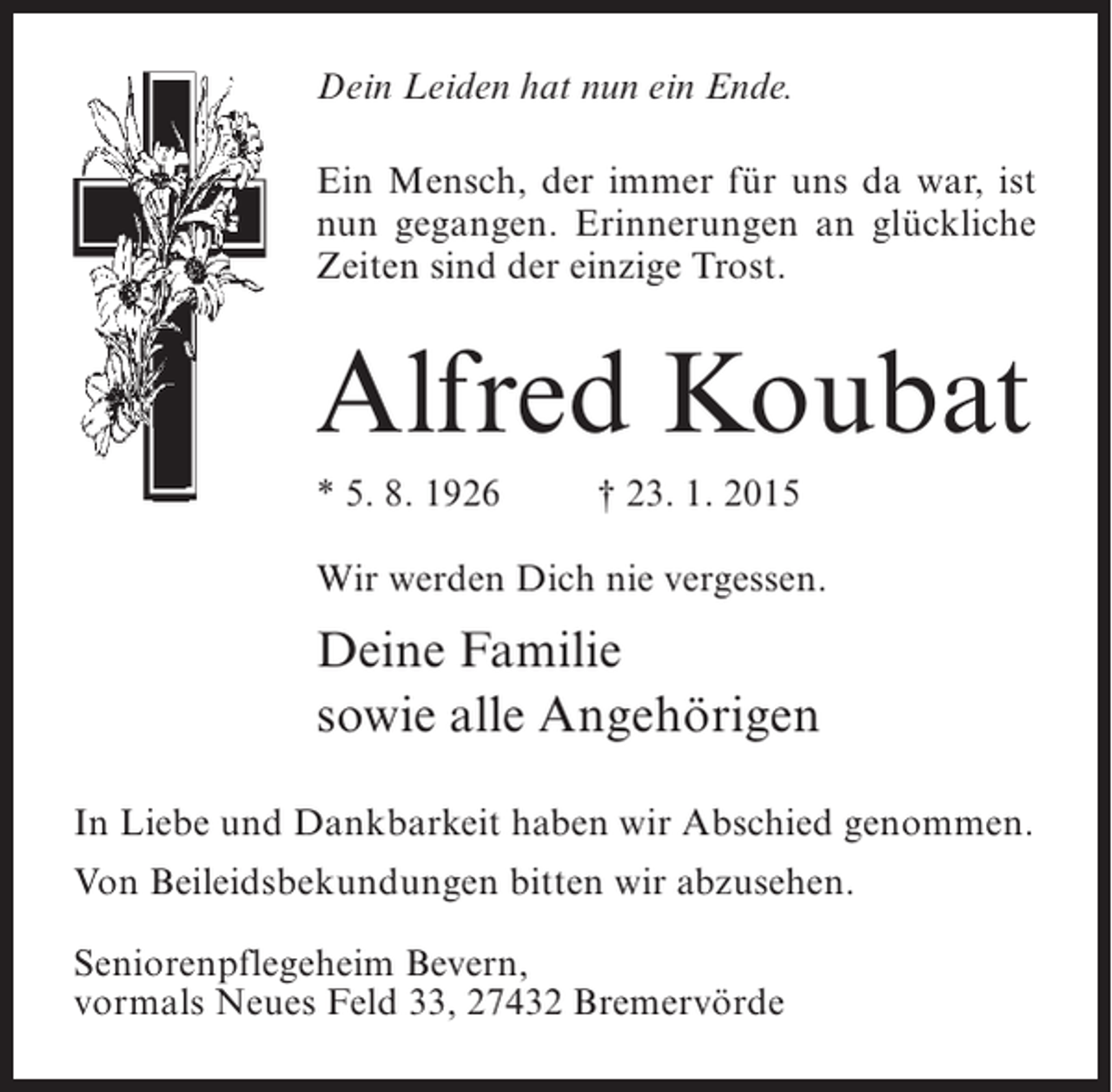 <p>Dein Leiden hat nun ein Ende.<br />Ein Mensch, der immer für uns da war, ist<br />nun gegangen. Erinnerungen an glückliche<br />Zeiten sind der einzige Trost.</p><p>Alfred Koubat<br />* 5. 8. 1926 † 23. 1. 2015<br />Wir werden Dich nie vergessen.</p><p>Deine Familie<br />sowie alle Angehörigen<br />In Liebe und Dankbarkeit haben wir Abschied genommen.<br />Von Beileidsbekundungen bitten wir abzusehen.<br />Seniorenpflegeheim Bevern,<br />vormals Neues Feld 33, 27432 Bremervörde</p>