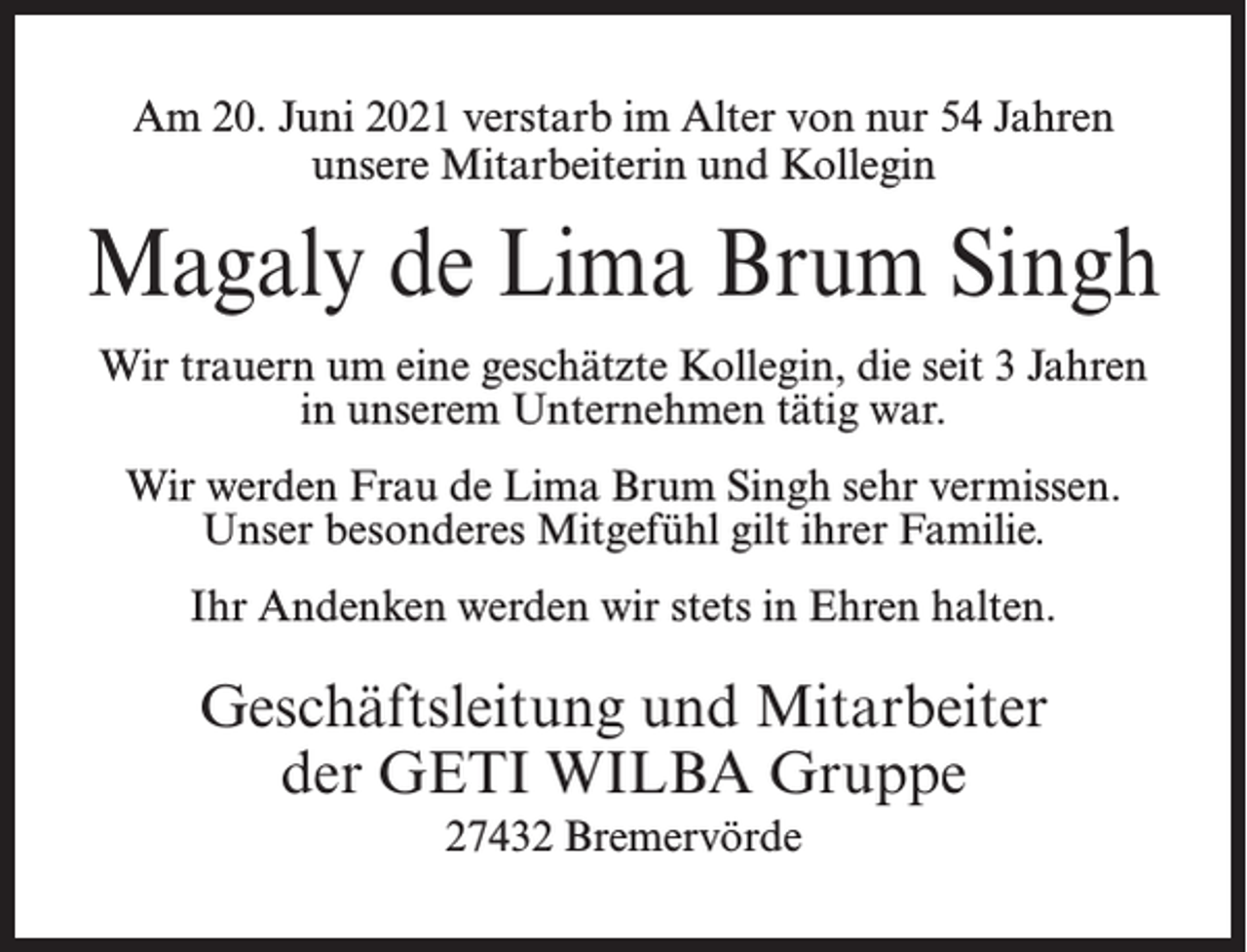 <p>Am 20. Juni 2021 verstarb im Alter von nur 54 Jahren<br />unsere Mitarbeiterin und Kollegin</p><p>Magaly de Lima Brum Singh<br />Wir trauern um eine geschätzte Kollegin, die seit 3 Jahren<br />in unserem Unternehmen tätig war.<br />Wir werden Frau de Lima Brum Singh sehr vermissen.<br />Unser besonderes Mitgefühl gilt ihrer Familie.<br />Ihr Andenken werden wir stets in Ehren halten.</p><p>Geschäftsleitung und Mitarbeiter<br />der GETI WILBA Gruppe<br />27432 Bremervörde</p>