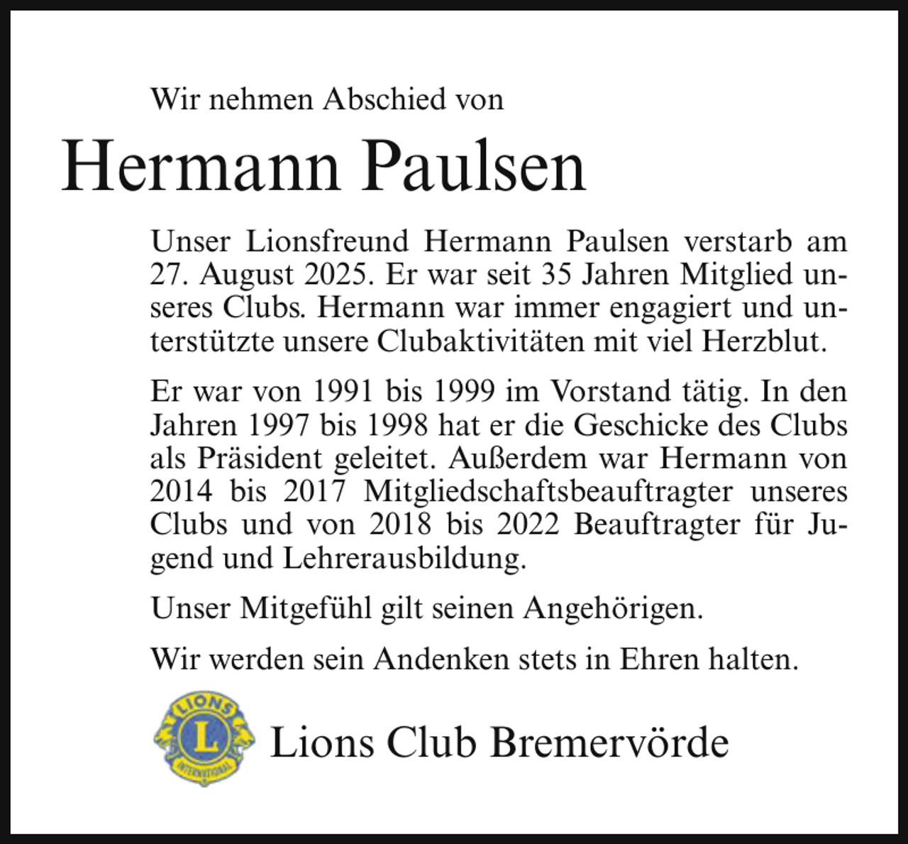 <p>Wir nehmen Abschied von</p><p>Hermann Paulsen<br />Unser Lionsfreund Hermann Paulsen verstarb am<br />27. August 2025. Er war seit 35 Jahren Mitglied unseres Clubs. Hermann war immer engagiert und unterstützte unsere Clubaktivitäten mit viel Herzblut.<br />Er war von 1991 bis 1999 im Vorstand tätig. In den<br />Jahren 1997 bis 1998 hat er die Geschicke des Clubs<br />als Präsident geleitet. Außerdem war Hermann von<br />2014 bis 2017 Mitgliedschaftsbeauftragter unseres<br />Clubs und von 2018 bis 2022 Beauftragter für Jugend und Lehrerausbildung.<br />Unser Mitgefühl gilt seinen Angehörigen.<br />Wir werden sein Andenken stets in Ehren halten.</p><p>Lions Club Bremervörde</p>