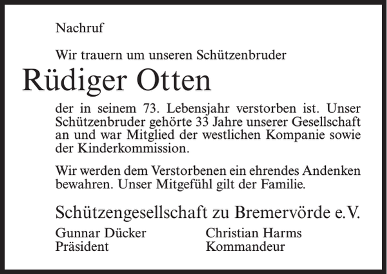<p>Nachruf<br />Wir trauern um unseren Schützenbruder</p><p>Rüdiger Otten</p><p>der in seinem 73. Lebensjahr verstorben ist. Unser<br />Schützenbruder gehörte 33 Jahre unserer Gesellschaft<br />an und war Mitglied der westlichen Kompanie sowie<br />der Kinderkommission.<br />Wir werden dem Verstorbenen ein ehrendes Andenken<br />bewahren. Unser Mitgefühl gilt der Familie.</p><p>Schützengesellschaft zu Bremervörde e.V.<br />Gunnar Dücker<br />Christian Harms<br />Präsident Kommandeur</p>
