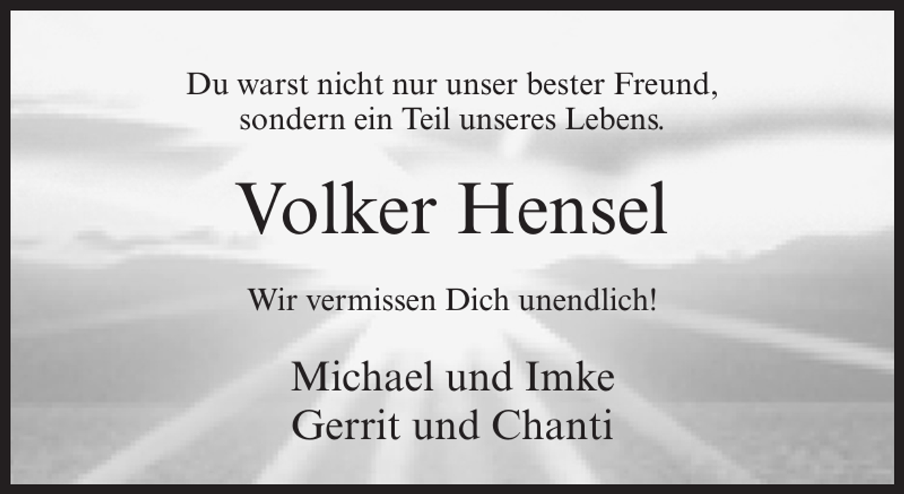 <p>Du warst nicht nur unser bester Freund,<br />sondern ein Teil unseres Lebens.</p><p>Volker Hensel<br />Wir vermissen Dich unendlich!</p><p>Michael und Imke<br />Gerrit und Chanti</p>