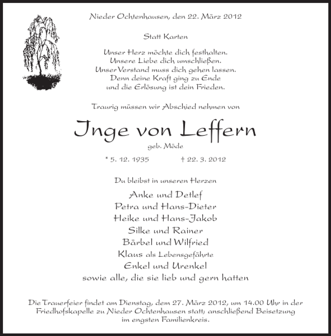 <p>Nieder Ochtenhausen, den 22. März 2012<br />Statt Karten<br />Unser Herz möchte dich festhalten.<br />Unsere Liebe dich umschließen.<br />Unser Verstand muss dich gehen lassen.<br />Denn deine Kraft ging zu Ende<br />und die Erlösung ist dein Frieden.<br />Traurig müssen wir Abschied nehmen von</p><p>Inge von Leffern<br />geb. Möde</p><p>* 5. 12. 1935</p><p>† 22. 3. 2012</p><p>Du bleibst in unseren Herzen</p><p>Anke und Detlef<br />Petra und Hans-Dieter<br />Heike und Hans-Jakob<br />Silke und Rainer<br />Bärbel und Wilfried<br />Klaus als Lebensgefährte<br />Enkel und Urenkel<br />sowie alle, die sie lieb und gern hatten<br />Die Trauerfeier findet am Dienstag, dem 27. März 2012, um 14.00 Uhr in der<br />Friedhofskapelle zu Nieder Ochtenhausen statt; anschließend Beisetzung<br />im engsten Familienkreis.</p>
