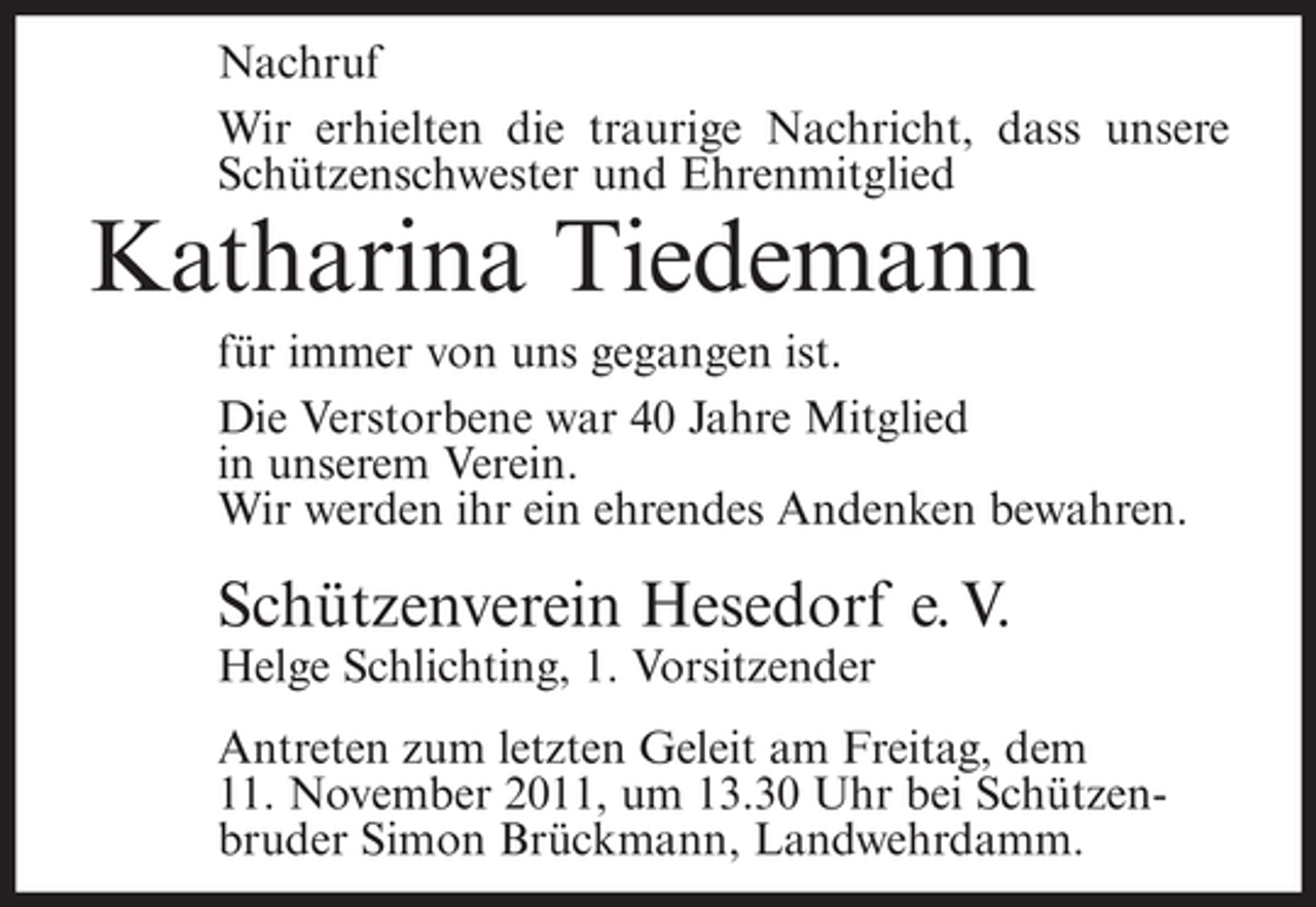 <p>Nachruf<br />Wir erhielten die traurige Nachricht, dass unsere<br />Schützenschwester und Ehrenmitglied</p><p>Katharina Tiedemann<br />für immer von uns gegangen ist.<br />Die Verstorbene war 40 Jahre Mitglied<br />in unserem Verein.<br />Wir werden ihr ein ehrendes Andenken bewahren.</p><p>Schützenverein Hesedorf e. V.<br />Helge Schlichting, 1. Vorsitzender<br />Antreten zum letzten Geleit am Freitag, dem<br />11. November 2011, um 13.30 Uhr bei Schützenbruder Simon Brückmann, Landwehrdamm.</p>