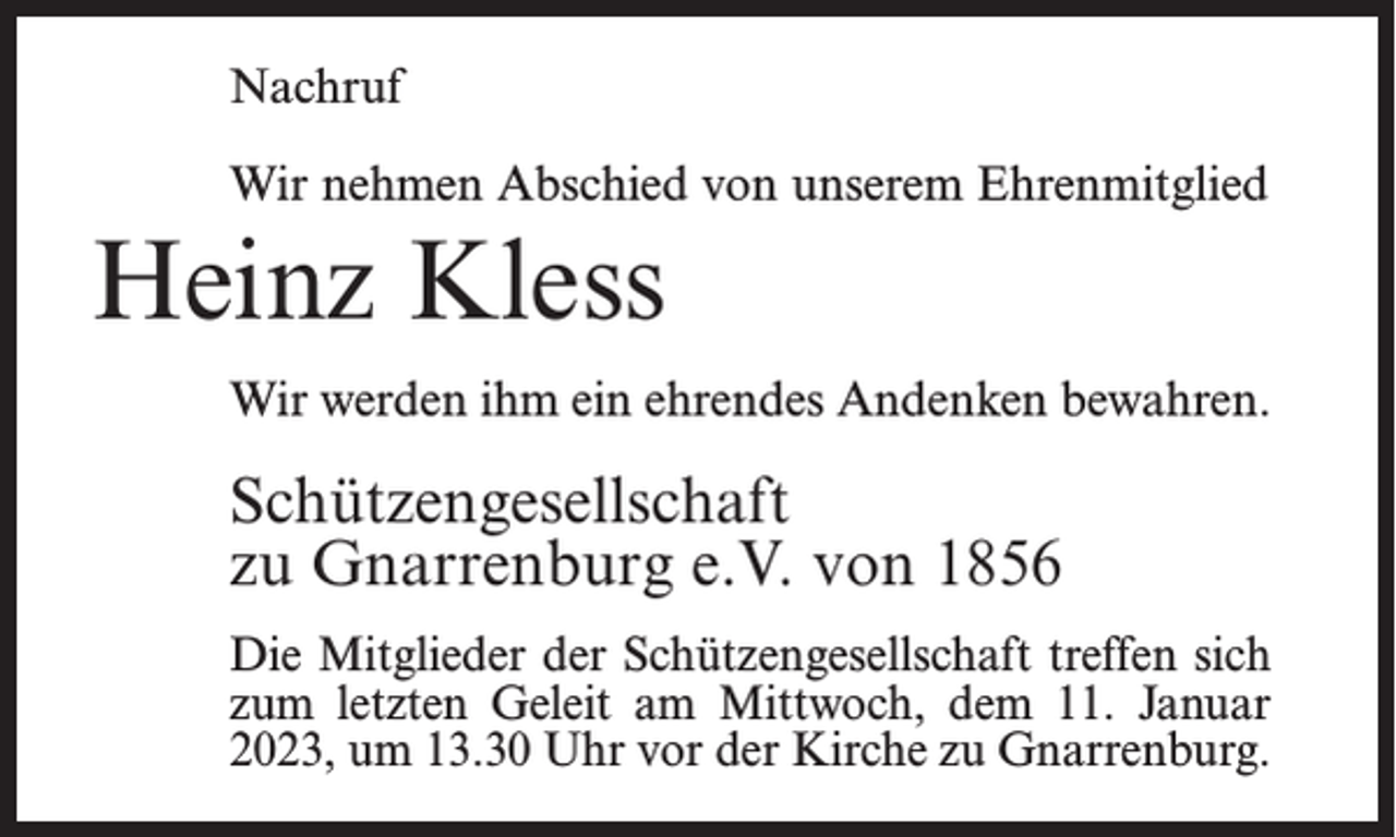 <p>Nachruf<br />Wir nehmen Abschied von unserem Ehrenmitglied</p><p>Heinz Kless<br />Wir werden ihm ein ehrendes Andenken bewahren.</p><p>Schützengesellschaft<br />zu Gnarrenburg e.V. von 1856<br />Die Mitglieder der Schützengesellschaft treffen sich<br />zum letzten Geleit am Mittwoch, dem 11. Januar<br />2023, um 13.30 Uhr vor der Kirche zu Gnarrenburg.</p>