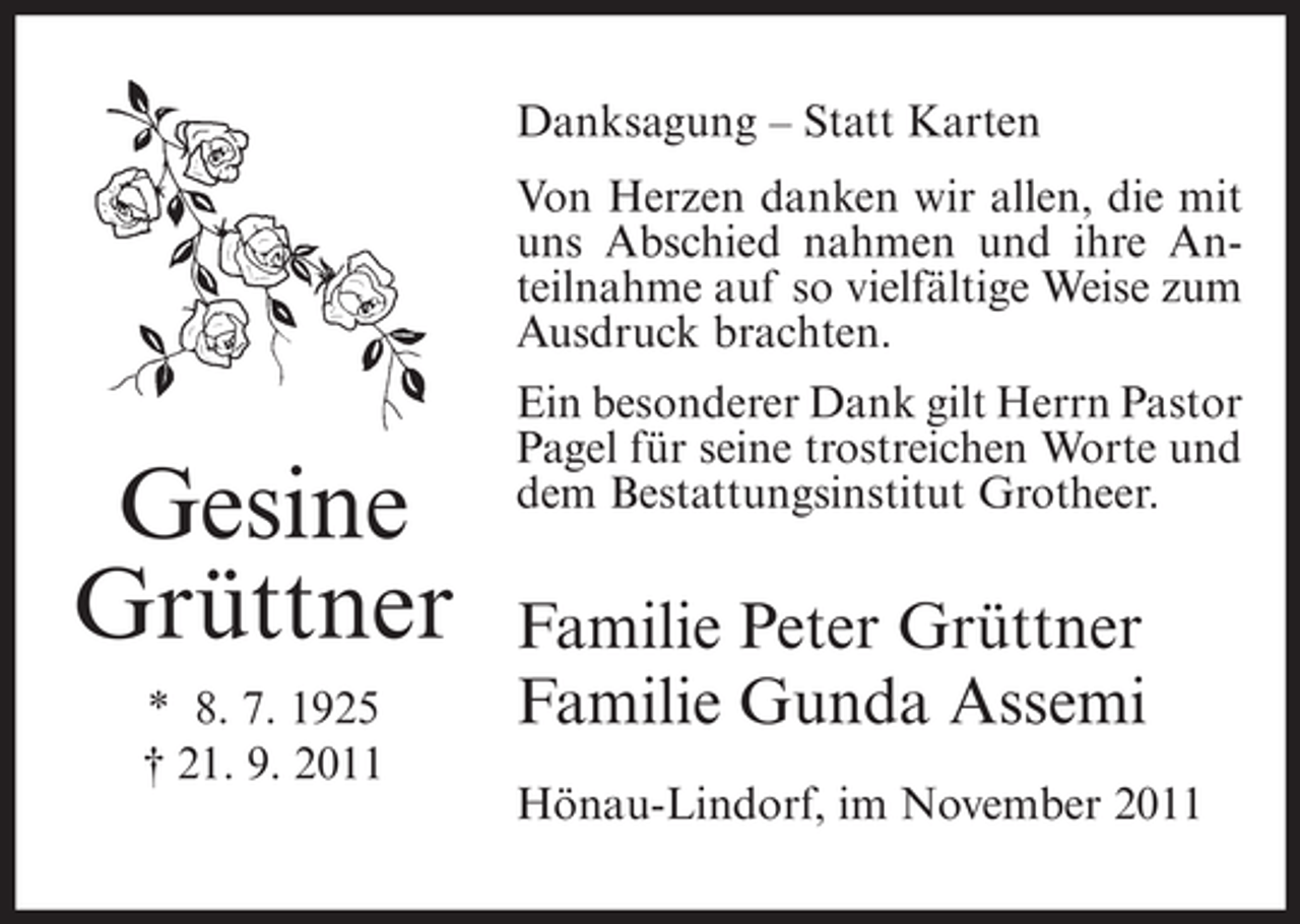 <p>Danksagung – Statt Karten<br />Von Herzen danken wir allen, die mit<br />uns Abschied nahmen und ihre Anteilnahme auf so vielfältige Weise zum<br />Ausdruck brachten.</p><p>Gesine<br />Grüttner<br />* 8. 7. 1925<br />† 21. 9. 2011</p><p>Ein besonderer Dank gilt Herrn Pastor<br />Pagel für seine trostreichen Worte und<br />dem Bestattungsinstitut Grotheer.</p><p>Familie Peter Grüttner<br />Familie Gunda Assemi<br />Hönau-Lindorf, im November 2011</p>