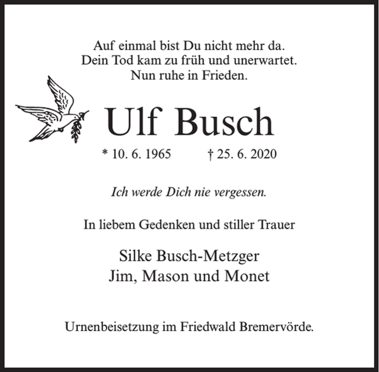 <p>Auf einmal bist Du nicht mehr da.<br />Dein Tod kam zu früh und unerwartet.<br />Nun ruhe in Frieden.</p><p>Ulf Busch<br />* 10. 6. 1965 † 25. 6. 2020<br />Ich werde Dich nie vergessen.<br />In liebem Gedenken und stiller Trauer</p><p>Silke Busch-Metzger<br />Jim, Mason und Monet<br />Urnenbeisetzung im Friedwald Bremervörde.</p>
