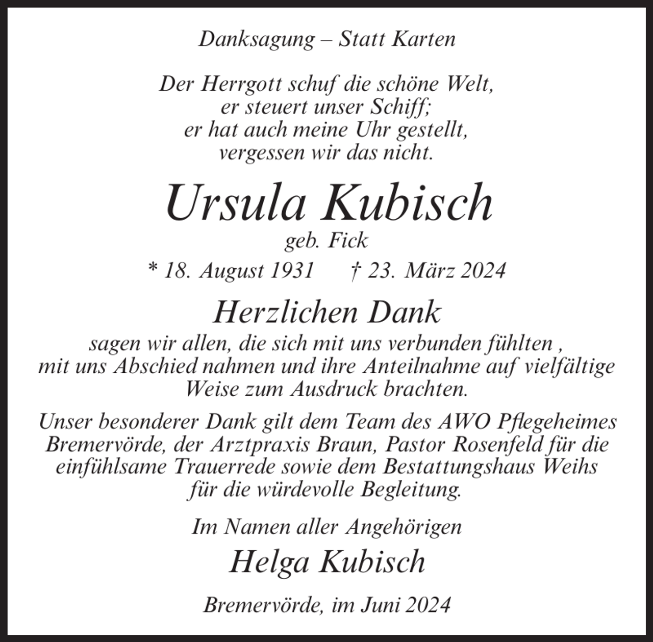 <p>Danksagung – Statt Karten<br />Der Herrgott schuf die schöne Welt,<br />er steuert unser Schiff;<br />er hat auch meine Uhr gestellt,<br />vergessen wir das nicht.</p><p>Ursula Kubisch<br />geb. Fick<br />* 18. August 1931<br />† 23. März 2024</p><p>Herzlichen Dank<br />sagen wir allen, die sich mit uns verbunden fühlten ,<br />mit uns Abschied nahmen und ihre Anteilnahme auf vielfältige<br />Weise zum Ausdruck brachten.<br />Unser besonderer Dank gilt dem Team des AWO Pflegeheimes<br />Bremervörde, der Arztpraxis Braun, Pastor Rosenfeld für die<br />einfühlsame Trauerrede sowie dem Bestattungshaus Weihs<br />für die würdevolle Begleitung.<br />Im Namen aller Angehörigen</p><p>Helga Kubisch<br />Bremervörde, im Juni 2024</p>