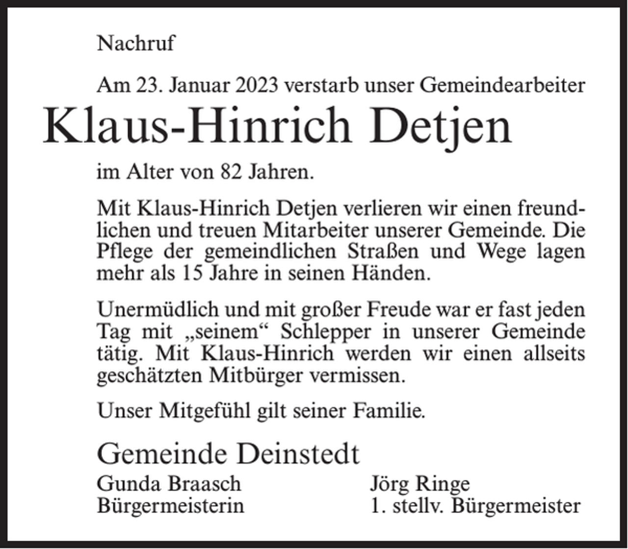 <p>Nachruf<br />Am 23. Januar 2023 verstarb unser Gemeindearbeiter</p><p>Klaus-Hinrich Detjen<br />im Alter von 82 Jahren.</p><p>Mit Klaus-Hinrich Detjen verlieren wir einen freundlichen und treuen Mitarbeiter unserer Gemeinde. Die<br />Pflege der gemeindlichen Straßen und Wege lagen<br />mehr als 15 Jahre in seinen Händen.<br />Unermüdlich und mit großer Freude war er fast jeden<br />Tag mit „seinem“ Schlepper in unserer Gemeinde<br />tätig. Mit Klaus-Hinrich werden wir einen allseits<br />geschätzten Mitbürger vermissen.<br />Unser Mitgefühl gilt seiner Familie.</p><p>Gemeinde Deinstedt<br />Gunda Braasch<br />Bürgermeisterin</p><p>Jörg Ringe<br />1. stellv. Bürgermeister</p>