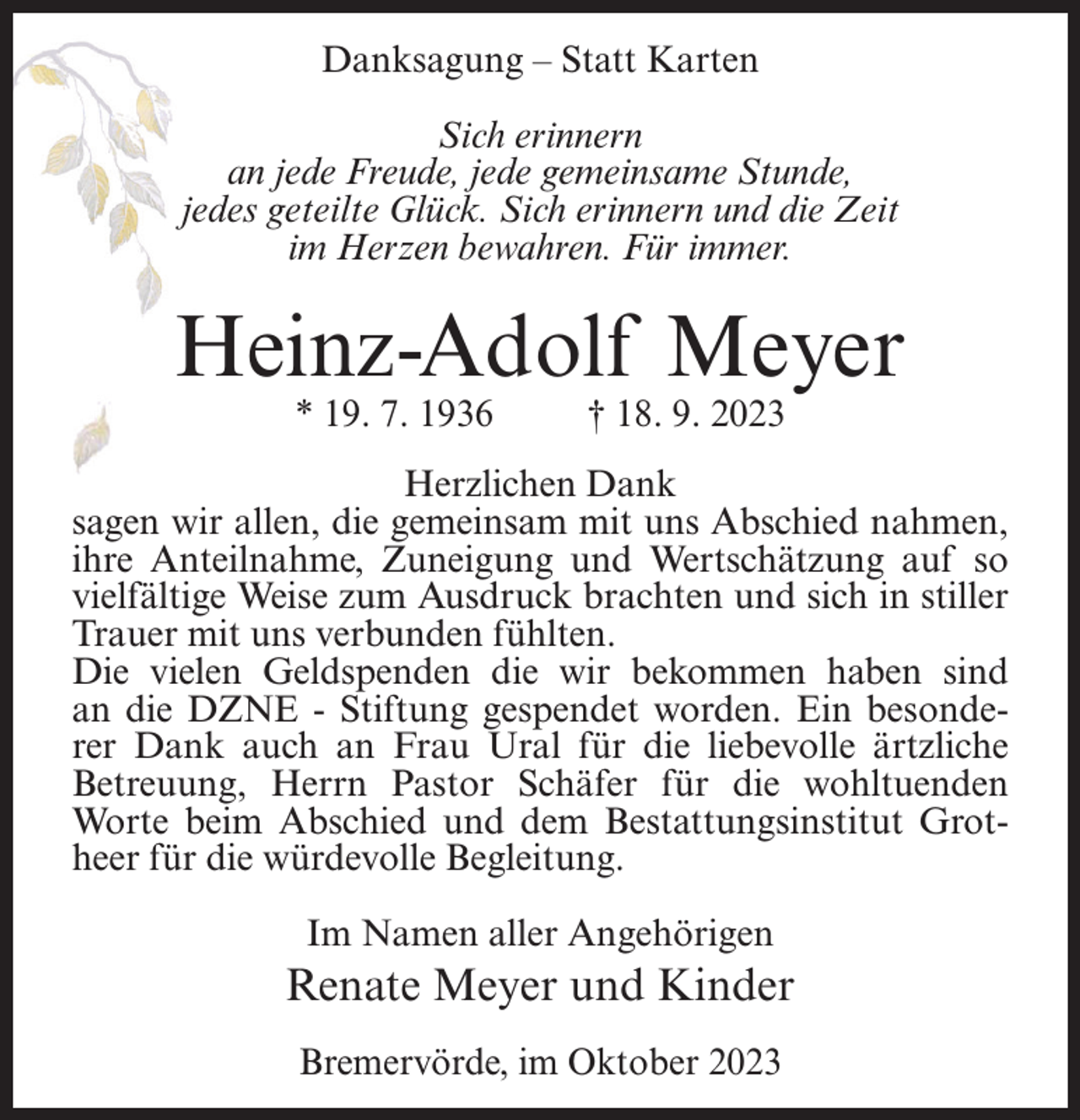 <p>Danksagung – Statt Karten<br />Sich erinnern<br />an jede Freude, jede gemeinsame Stunde,<br />jedes geteilte Glück. Sich erinnern und die Zeit<br />im Herzen bewahren. Für immer.</p><p>Heinz-Adolf Meyer<br />* 19. 7. 1936 † 18. 9. 2023</p><p>Herzlichen Dank<br />sagen wir allen, die gemeinsam mit uns Abschied nahmen,<br />ihre Anteilnahme, Zuneigung und Wertschätzung auf so<br />vielfältige Weise zum Ausdruck brachten und sich in stiller<br />Trauer mit uns verbunden fühlten.<br />Die vielen Geldspenden die wir bekommen haben sind<br />an die DZNE - Stiftung gespendet worden. Ein besonderer Dank auch an Frau Ural für die liebevolle ärtzliche<br />Betreuung, Herrn Pastor Schäfer für die wohltuenden<br />Worte beim Abschied und dem Bestattungsinstitut Grotheer für die würdevolle Begleitung.<br />Im Namen aller Angehörigen</p><p>Renate Meyer und Kinder<br />Bremervörde, im Oktober 2023</p>
