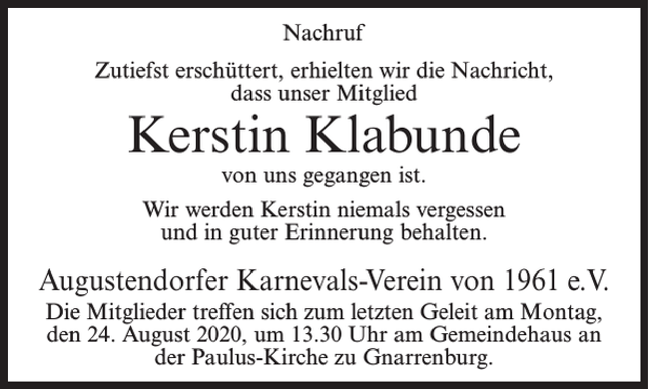 <p>Nachruf<br />Zutiefst erschüttert, erhielten wir die Nachricht,<br />dass unser Mitglied</p><p>Kerstin Klabunde<br />von uns gegangen ist.</p><p>Wir werden Kerstin niemals vergessen<br />und in guter Erinnerung behalten.</p><p>Augustendorfer Karnevals-Verein von 1961 e.V.<br />Die Mitglieder treffen sich zum letzten Geleit am Montag,<br />den 24. August 2020, um 13.30 Uhr am Gemeindehaus an<br />der Paulus-Kirche zu Gnarrenburg.</p>