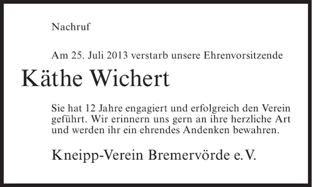 <p>Nachruf<br />Am 25. Juli 2013 verstarb unsere Ehrenvorsitzende</p><p>Käthe Wichert<br />Sie hat 12 Jahre engagiert und erfolgreich den Verein<br />geführt. Wir erinnern uns gern an ihre herzliche Art<br />und werden ihr ein ehrendes Andenken bewahren.</p><p>Kneipp-Verein Bremervörde e.V.</p>
