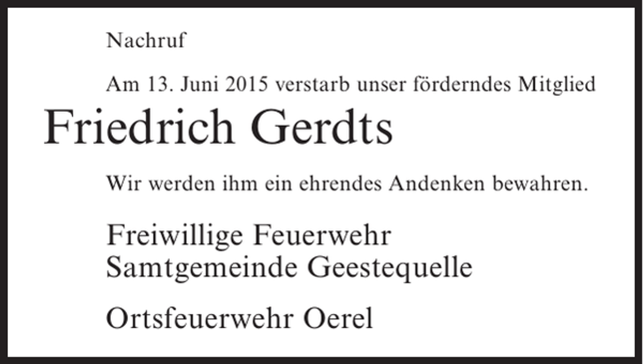 <p>Nachruf<br />Am 13. Juni 2015 verstarb unser förderndes Mitglied</p><p>Friedrich Gerdts<br />Wir werden ihm ein ehrendes Andenken bewahren.</p><p>Freiwillige Feuerwehr<br />Samtgemeinde Geestequelle<br />Ortsfeuerwehr Oerel</p>