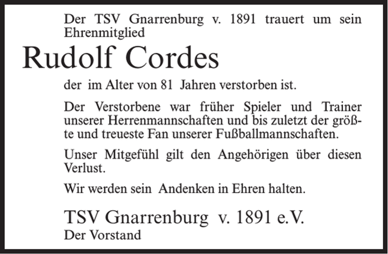 <p>Der TSV Gnarrenburg v. 1891 trauert um sein<br />Ehrenmitglied</p><p>Rudolf Cordes</p><p>der im Alter von 81 Jahren verstorben ist.<br />Der Verstorbene war früher Spieler und Trainer<br />unserer Herrenmannschaften und bis zuletzt der größte und treueste Fan unserer Fußballmannschaften.<br />Unser Mitgefühl gilt den Angehörigen über diesen<br />Verlust.<br />Wir werden sein Andenken in Ehren halten.</p><p>TSV Gnarrenburg v. 1891 e.V.<br />Der Vorstand</p>