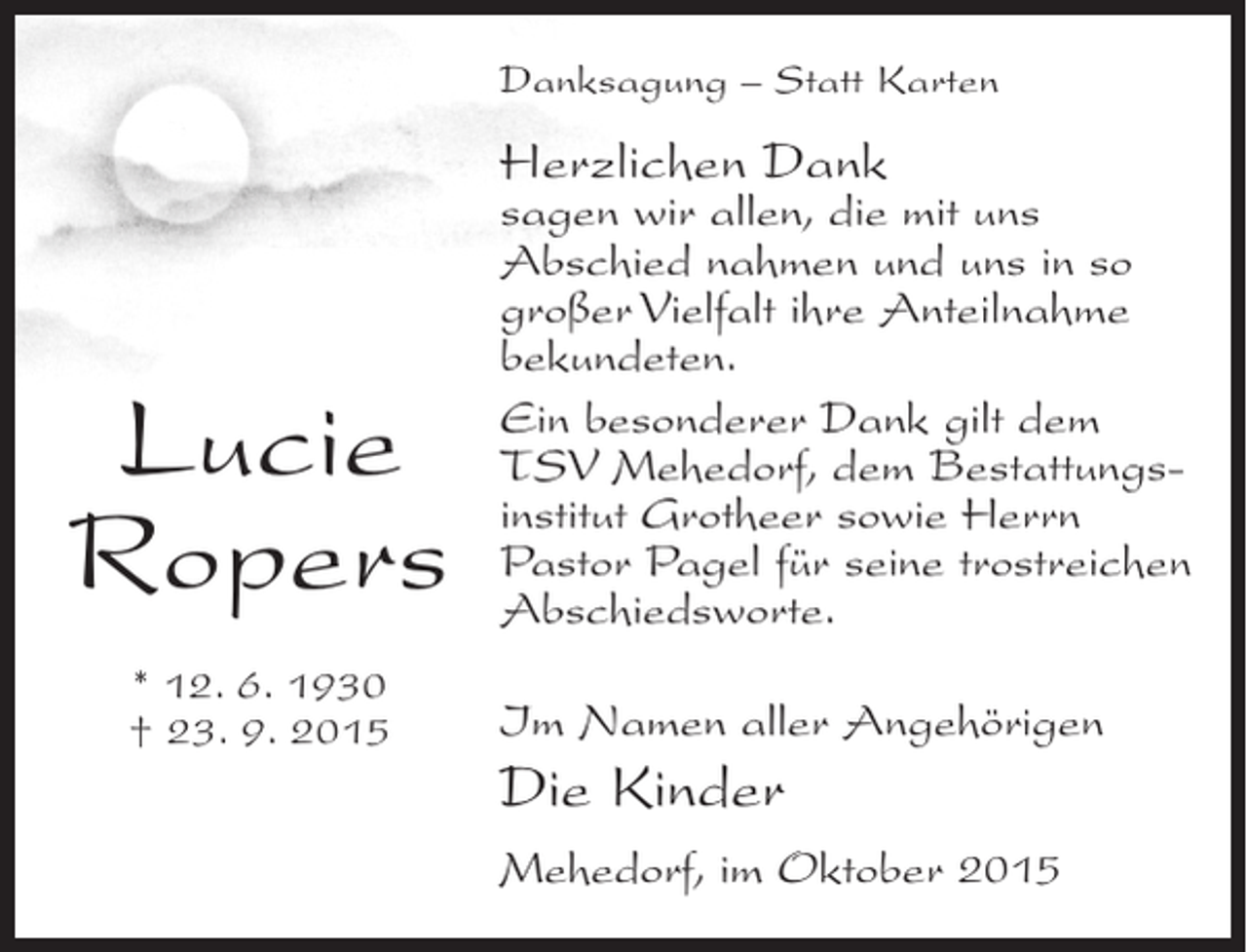 <p>Danksagung – Statt Karten</p><p>Herzlichen Dank</p><p>Lucie<br />Ropers<br />* 12. 6. 1930<br />† 23. 9. 2015</p><p>sagen wir allen, die mit uns<br />Abschied nahmen und uns in so<br />großer Vielfalt ihre Anteilnahme<br />bekundeten.<br />Ein besonderer Dank gilt dem<br />TSV Mehedorf, dem Bestattungsinstitut Grotheer sowie Herrn<br />Pastor Pagel für seine trostreichen<br />Abschiedsworte.<br />Im Namen aller Angehörigen</p><p>Die Kinder<br />Mehedorf, im Oktober 2015</p>