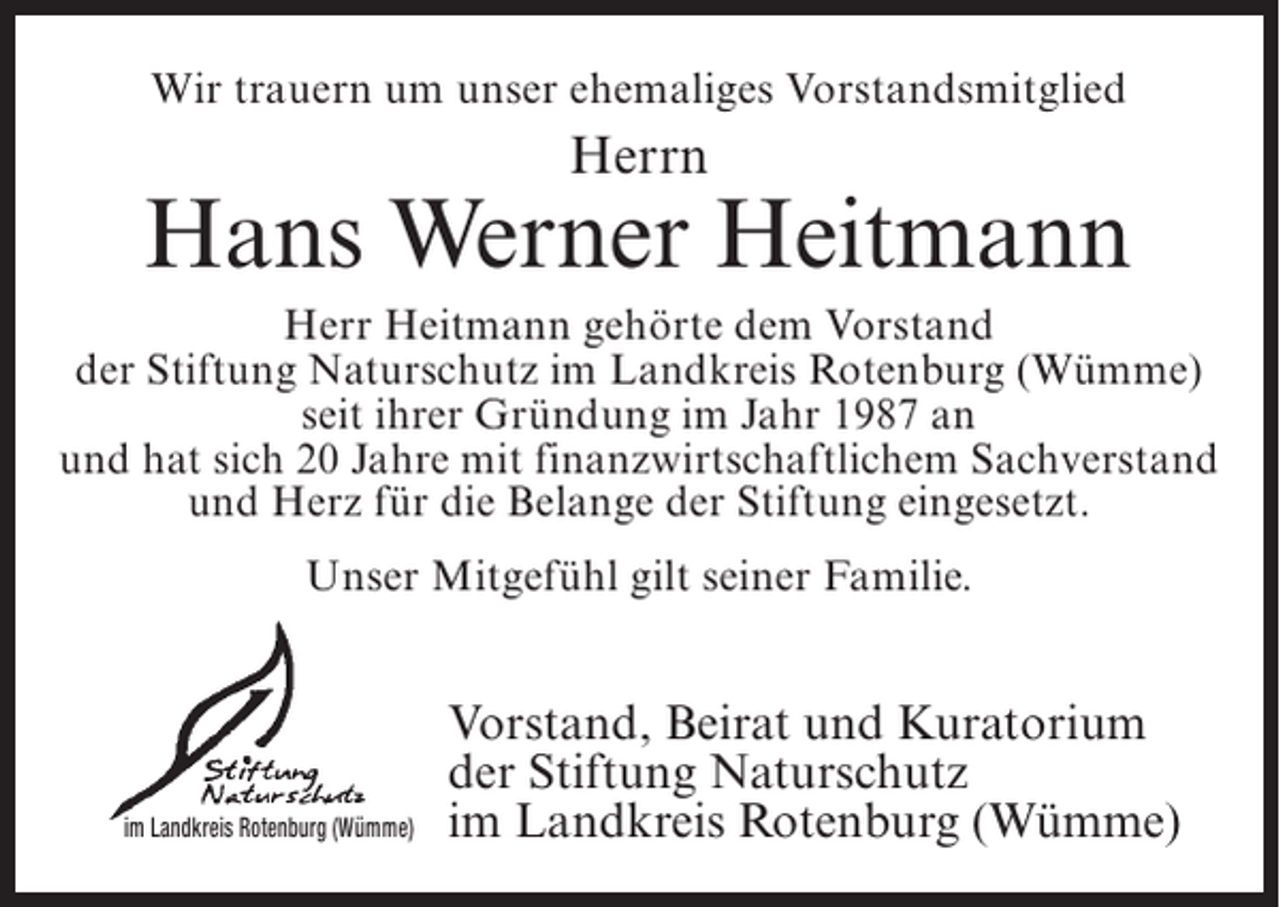 <p>Wir trauern um unser ehemaliges Vorstandsmitglied</p><p>Herrn</p><p>Hans Werner Heitmann<br />Herr Heitmann gehörte dem Vorstand<br />der Stiftung Naturschutz im Landkreis Rotenburg (Wümme)<br />seit ihrer ­ ründung im Jahr 1987 an<br />G<br />und hat sich 20 Jahre mit finanzwirtschaftlichem Sachverstand<br />­<br />und Herz für die Belange der Stiftung eingesetzt.<br />Unser Mitgefühl gilt seiner Familie.</p><p>im Landkreis Rotenburg (Wümme)</p><p>Vorstand, Beirat und Kuratorium<br />der Stiftung Naturschutz<br />im Landkreis Rotenburg (Wümme)</p>