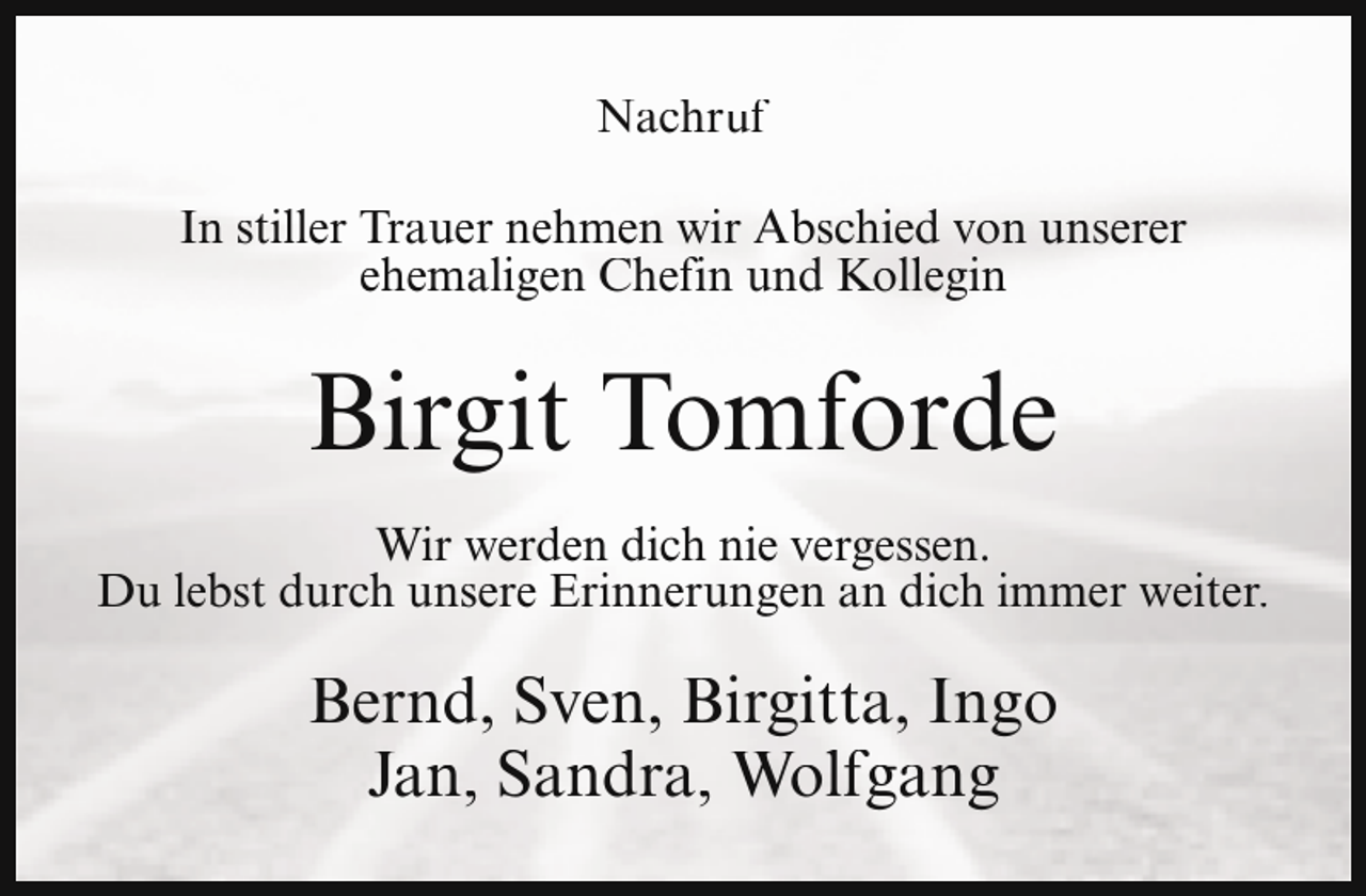 <p>Nachruf<br />In stiller Trauer nehmen wir Abschied von unserer<br />ehemaligen Chefin und Kollegin</p><p>Birgit Tomforde<br />Wir werden dich nie vergessen.<br />Du lebst durch unsere Erinnerungen an dich immer weiter.</p><p>Bernd, Sven, Birgitta, Ingo<br />Jan, Sandra, Wolfgang</p>