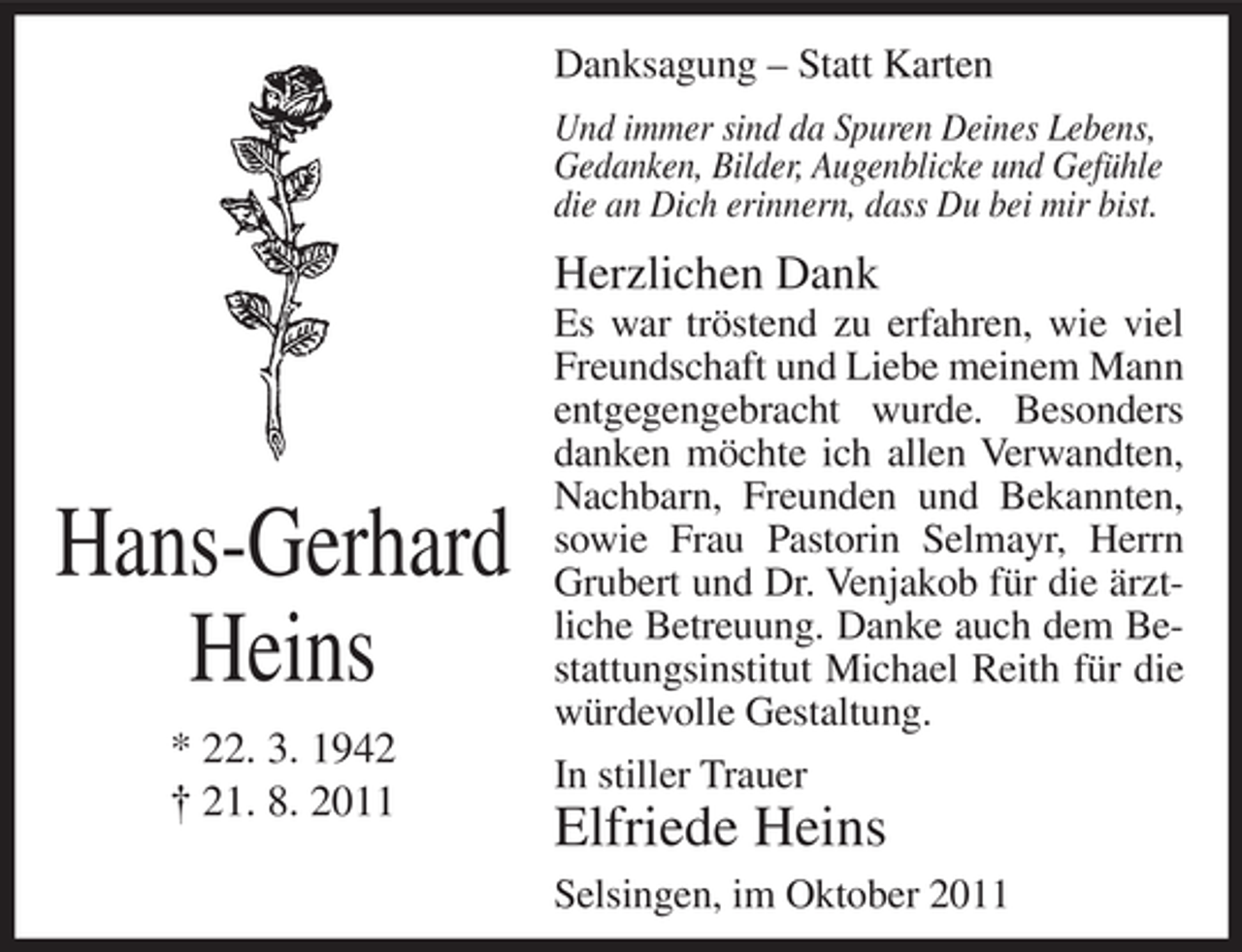 <p>Danksagung – Statt Karten<br />Und immer sind da Spuren Deines Lebens,<br />Gedanken, Bilder, Augenblicke und Gefühle<br />die an Dich erinnern, dass Du bei mir bist.</p><p>Herzlichen Dank</p><p>Hans-Gerhard<br />Heins<br />* 22. 3. 1942<br />† 21. 8. 2011</p><p>Es war tröstend zu erfahren, wie viel<br />Freundschaft und Liebe meinem Mann<br />entgegengebracht wurde. Besonders<br />danken möchte ich allen Verwandten,<br />Nachbarn, Freunden und Bekannten,<br />sowie Frau Pastorin Selmayr, Herrn<br />Grubert und Dr. Venjakob für die ärztliche Betreuung. Danke auch dem Bestattungsinstitut Michael Reith für die<br />würdevolle Gestaltung.<br />In stiller Trauer</p><p>Elfriede Heins<br />Selsingen, im Oktober 2011</p>
