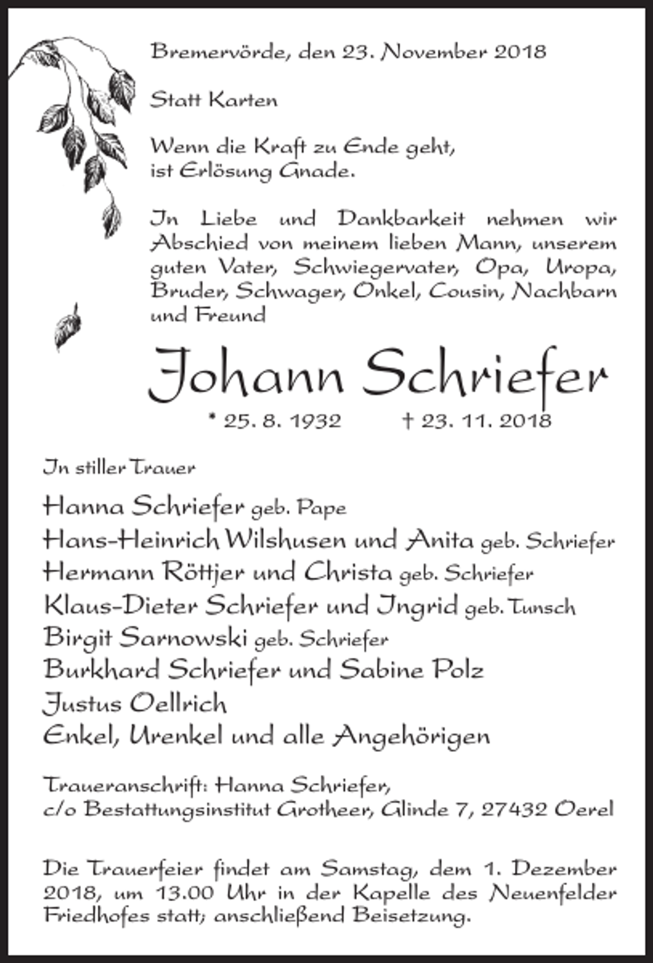 <p>Bremervörde, den 23. November 2018<br />Statt Karten<br />Wenn die Kraft zu Ende geht,<br />ist Erlösung Gnade.<br />In Liebe und Dankbarkeit nehmen wir<br />Abschied von meinem lieben Mann, unserem<br />guten Vater, Schwiegervater, Opa, Uropa,<br />Bruder, Schwager, Onkel, Cousin, Nachbarn<br />und Freund</p><p>Johann Schriefer<br />* 25. 8. 1932 † 23. 11. 2018</p><p>In stiller Trauer</p><p>Hanna Schriefer geb. Pape<br />Hans-Heinrich Wilshusen und Anita geb. Schriefer<br />Hermann Röttjer und Christa geb. Schriefer<br />Klaus-Dieter Schriefer und Ingrid geb. Tunsch<br />Birgit Sarnowski geb. Schriefer<br />Burkhard Schriefer und Sabine Polz<br />Justus Oellrich<br />Enkel, Urenkel und alle Angehörigen<br />Traueranschrift: Hanna Schriefer,<br />c/o Bestattungsinstitut Grotheer, Glinde 7, 27432 Oerel<br />Die Trauerfeier findet am Samstag, dem 1. Dezember<br />2018, um 13.00 Uhr in der Kapelle des Neuenfelder<br />Friedhofes statt; anschließend Beisetzung.</p>