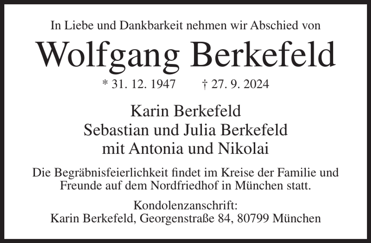 <p>In Liebe und Dankbarkeit nehmen wir Abschied von</p><p>Wolfgang Berkefeld<br />* 31. 12. 1947</p><p>† 27. 9. 2024</p><p>Karin Berkefeld<br />Sebastian und Julia Berkefeld<br />mit Antonia und Nikolai<br />Die Begräbnisfeierlichkeit findet im Kreise der Familie und<br />Freunde auf dem Nordfriedhof in München statt.<br />Kondolenzanschrift:<br />Karin Berkefeld, Georgenstraße 84, 80799 München</p>