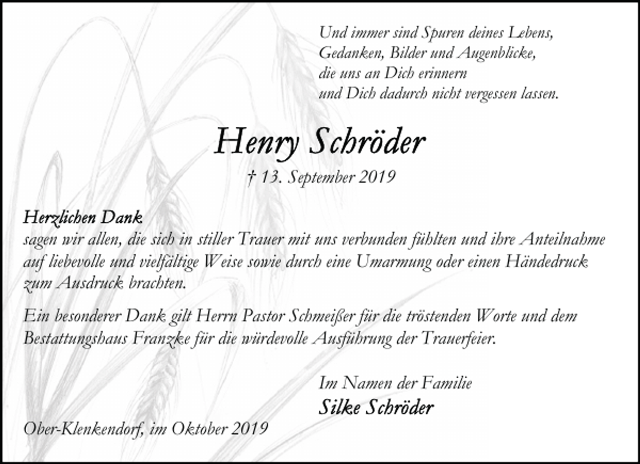 <p>Und immer sind Spuren deines Lebens,<br />Gedanken, Bilder und Augenblicke,<br />die uns an Dich erinnern<br />und Dich dadurch nicht vergessen lassen.</p>
<p>† 13. September 2019<br />sagen wir allen, die sich in stiller Trauer mit uns verbunden fühlten und ihre Anteilnahme<br />auf liebevolle und vielfältige Weise sowie durch eine Umarmung oder einen Händedruck<br />zum Ausdruck brachten.<br />Ein besonderer Dank gilt Herrn Pastor Schmeißer für die tröstenden Worte und dem<br />Bestattungshaus Franzke für die würdevolle Ausführung der Trauerfeier.<br />Im Namen der Familie<br />Ober-Klenkendorf, im Oktober 2019</p>